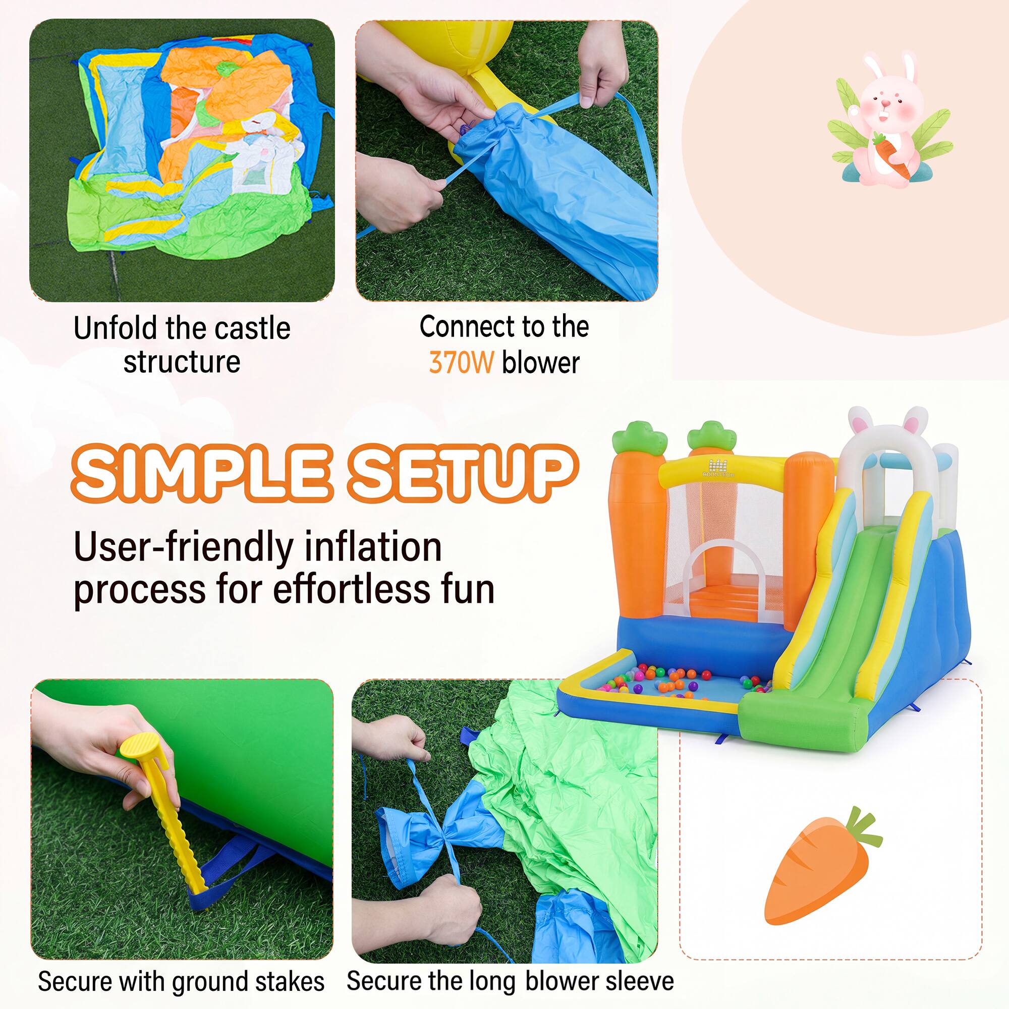 Unfold the castle structure  
Connect to the 370W blower  
SIMPLE SETUP  
User-friendly inflation process for effortless fun  
Secure with ground stakes  
Secure the long blower sleeve