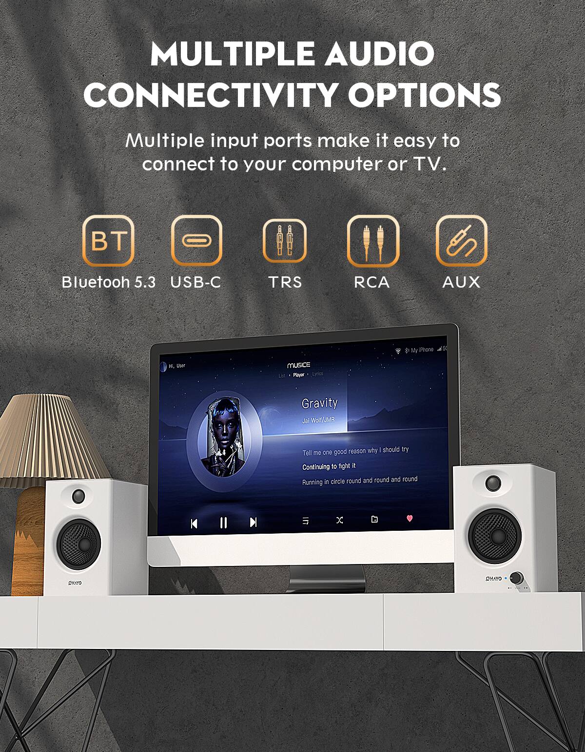 MULTIPLE AUDIO CONNECTIVITY OPTIONS

Multiple input ports make it easy to connect to your computer or TV.

- Bluetooth 5.3
- USB-C
- TRS
- RCA
- AUX

Music Player - Lyrics

Gravity
Jai Wolf/JMR

Tell me one good reason why I should try
Continuing to fight it
Running in circle round and round and round