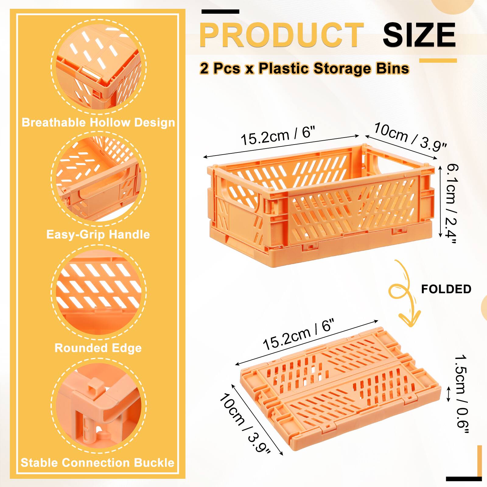 PRODUCT SIZE  
2 Pcs x Plastic Storage Bins  
Breathable Hollow Design  
Easy-Grip Handle  
15.2cm / 6"  
10cm / 3.9"  
6.1cm / 2.4"  
Rounded Edge  
Stable Connection Buckle  
1.5cm / 0.6"  
FOLDED