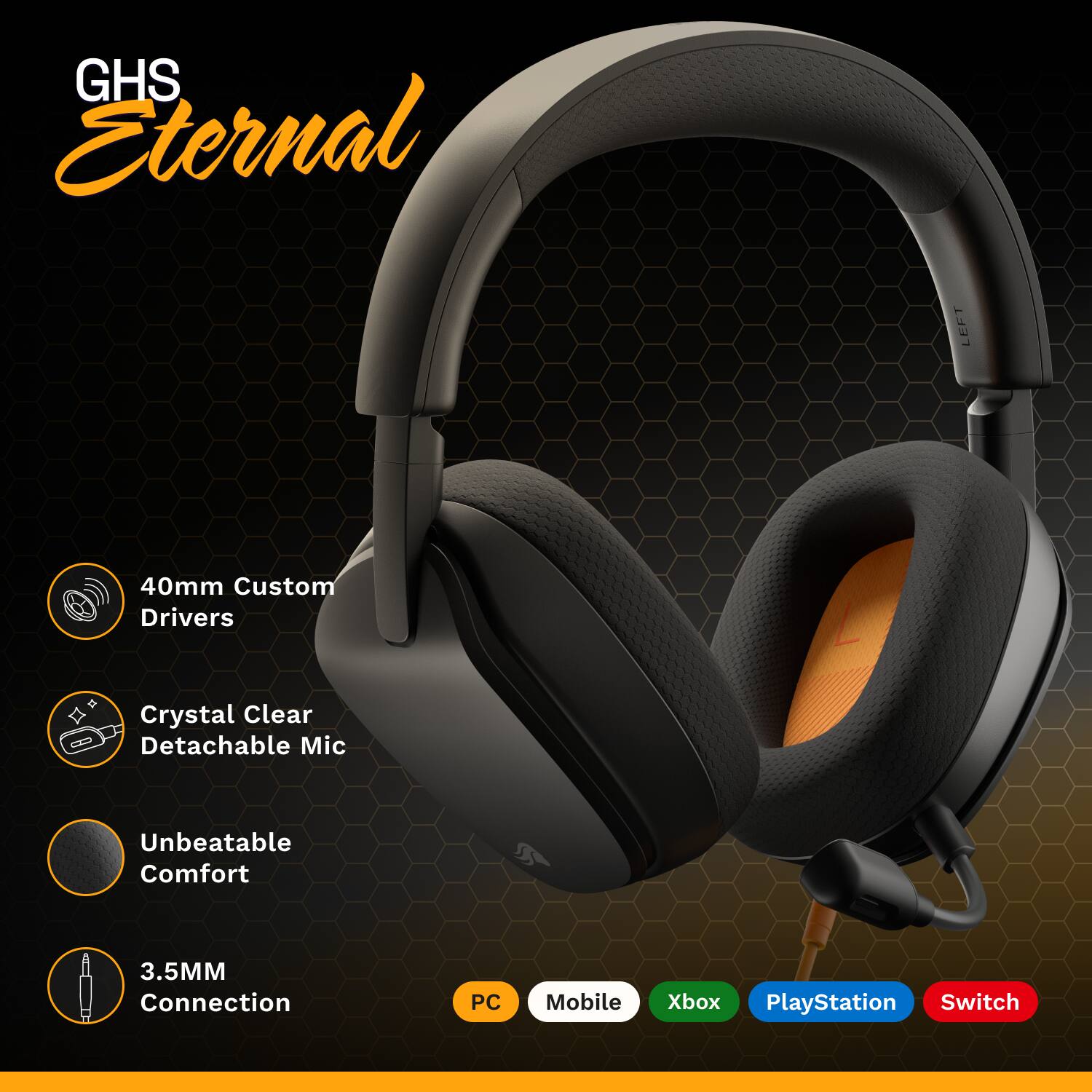 GHS Eternal

- 40mm Custom Drivers
- Crystal Clear Detachable Mic
- Unbeatable Comfort
- 3.5MM Connection

PC | Mobile | Xbox | PlayStation | Switch