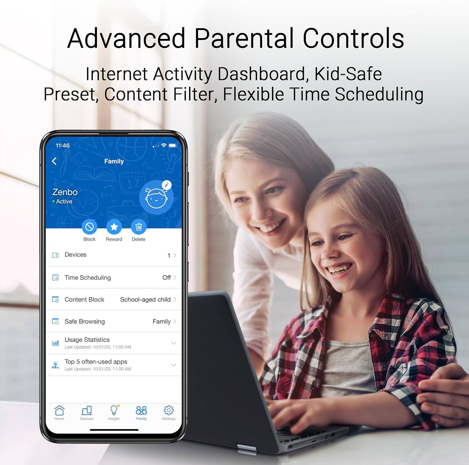 Advanced Parental Controls  
Internet Activity Dashboard, Kid-Safe Preset, Content Filter, Flexible Time Scheduling  

11:46  
Family  
Zenbo  
Active  
Block Reward Delete Devices 1  
Time Scheduling Off  
Content Block School-aged child  
Safe Browsing Family  
Usage Statistics  
Last Updated 10/31/23. 11:00 AM  
Top 5 often-used apps  
Last Updated 10/31/23 11:00 AM  
Home Devices Insight Family Settings