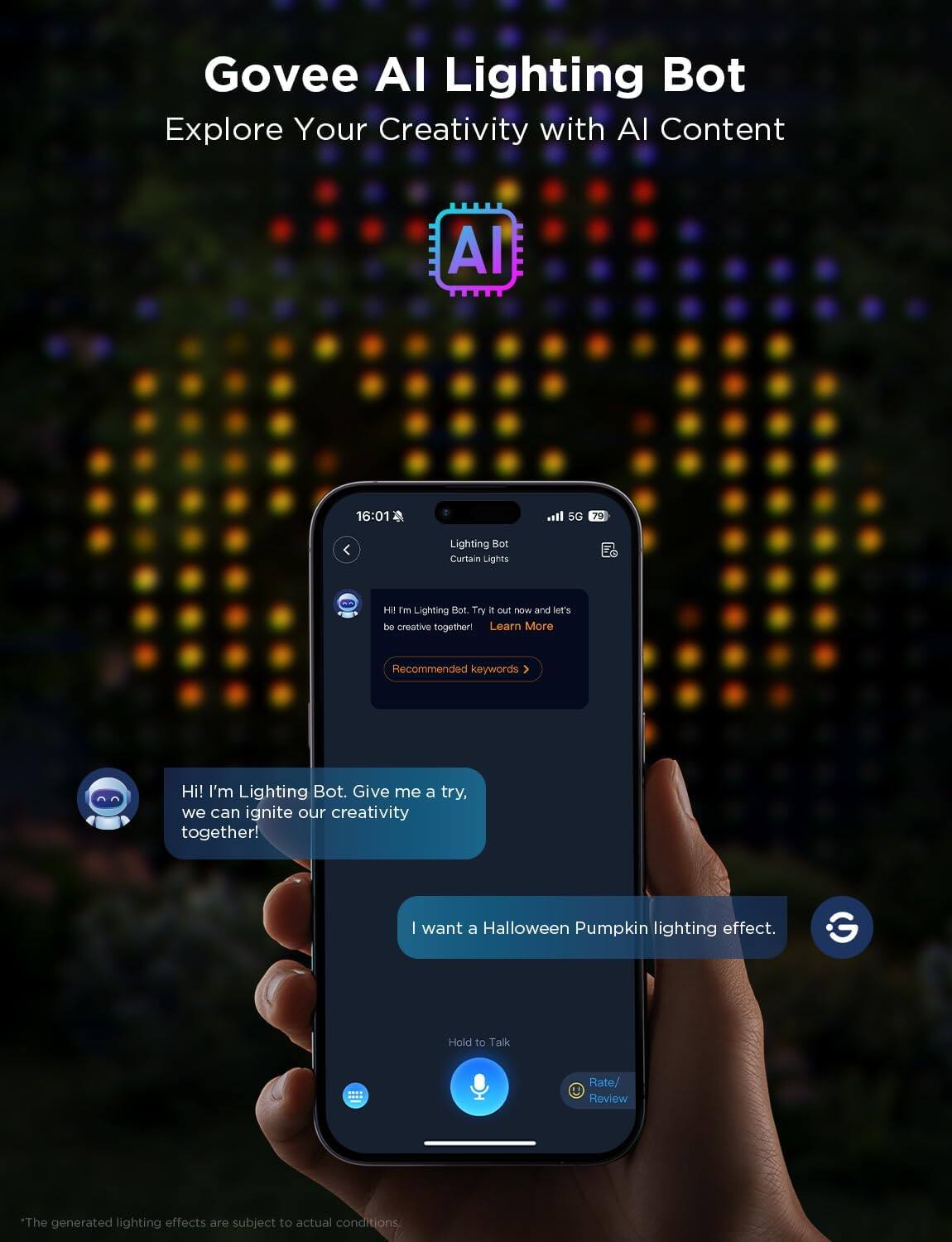 Govee AI Lighting Bot  
Explore Your Creativity with AI Content  

Hi! I'm Lighting Bot. Give me a try, we can ignite our creativity together!  

I want a Halloween Pumpkin lighting effect.  

Hold to Talk  
Rate/ Review  

*The generated lighting effects are subject to actual conditions.