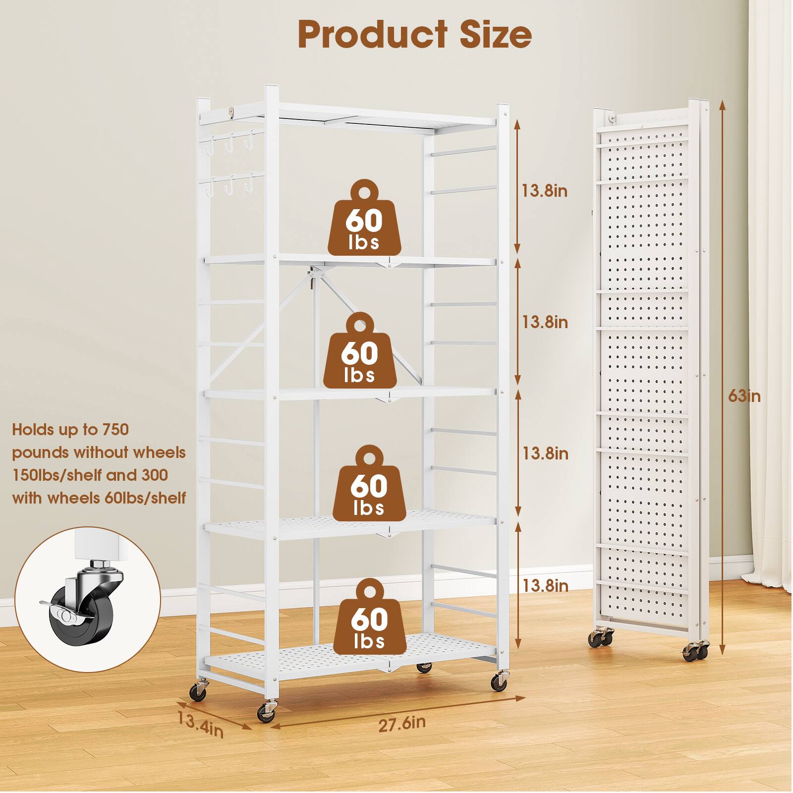 Product Size

- 60 lbs
- 13.8in
- 60 lbs
- 13.8in
- 60 lbs
- 13.8in
- 60 lbs
- 13.8in
- 13.4in
- 27.6in

Holds up to 750 pounds without wheels
150lbs/shelf and 300 with wheels
60lbs/shelf

63in