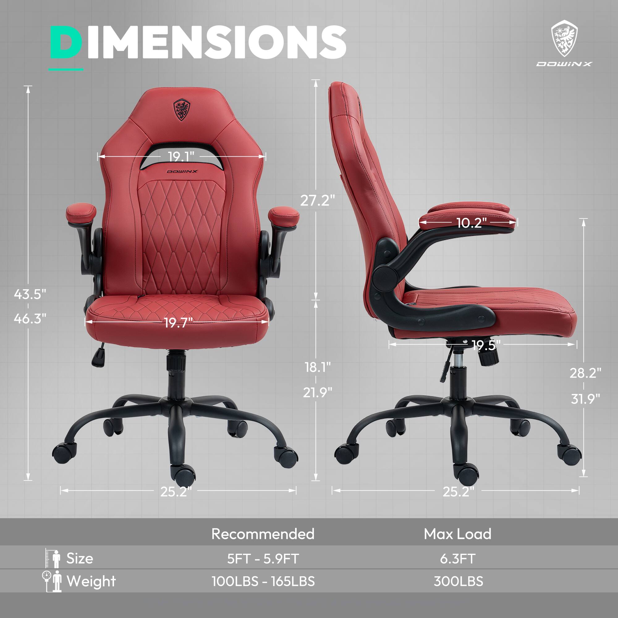 DIMENSIONS  
DOWINX  

19.1"  
27.2"  
10.2"  
43.5"  
46.3"  
19.7"  
18.1"  
21.9"  
19.5"  
28.2"  
31.9"  
25.2"  

Size  
Weight  
Recommended  
Max Load  

5FT - 5.9FT  
100LBS - 165LBS  
6.3FT  
300LBS
