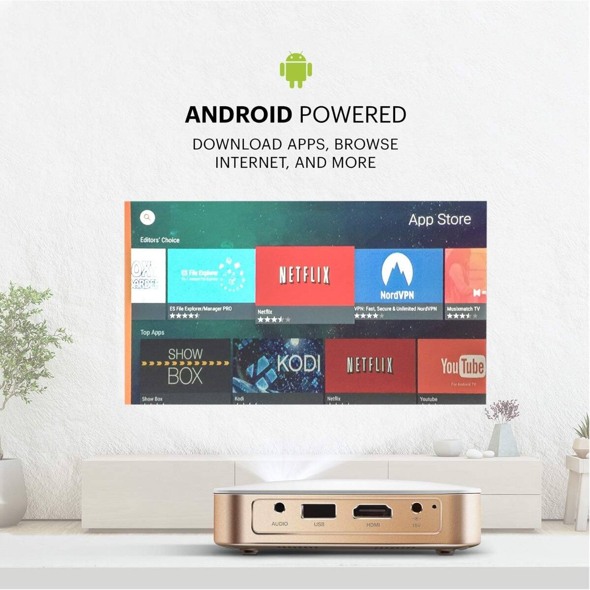 ANDROID POWERED  
DOWNLOAD APPS, BROWSE INTERNET, AND MORE  

Editors' Choice  
App Store  

- ES File Explorer/Manager PRO  
- Netflix  
- NordVPN  
- Musimatch TV  
- SHOW BOX  
- KODI  
- YouTube  

Top Apps  

- SHOW BOX  
- KODI  
- NETFLIX  
- YouTube  

AUDIO  
USB  
HDMI  
1080P