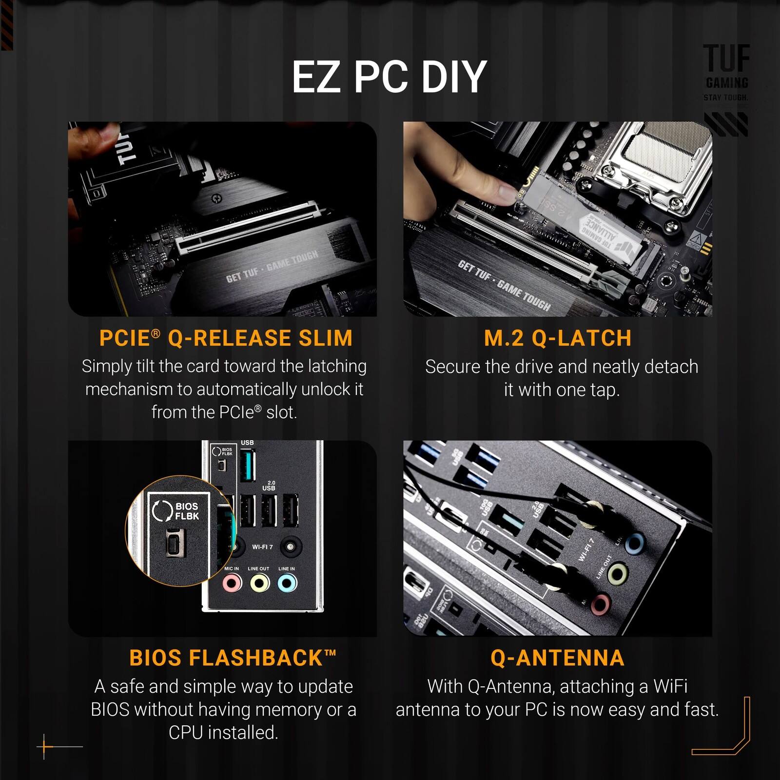 EZ PC DIY

TUF EZ PC DIY GAMING STAY TOUGH

- PCIE® Q-RELEASE SLIM
  Simply tilt the card toward the latching mechanism to automatically unlock it from the PCIe® slot.

- M.2 Q-LATCH
  Secure the drive and neatly detach it with one tap.

- BIOS FLASHBACK™
  A safe and simple way to update BIOS without having memory or a CPU installed.

- Q-ANTENNA
  With Q-Antenna, attaching a WiFi antenna to your PC is now easy and fast.