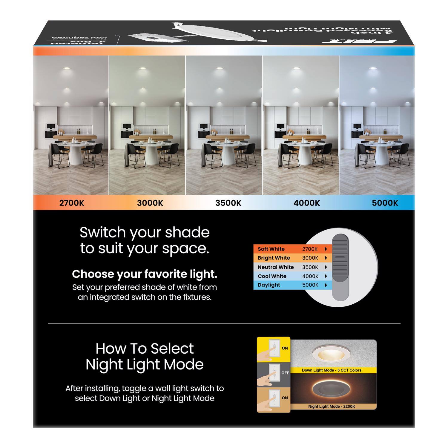 Switch your shade to suit your space.

Choose your favorite light.
Set your preferred shade of white from an integrated switch on the fixtures.

Soft White 2700K
Bright White 3000K
Neutral White 3500K
Cool White 4000K
Daylight 5000K

How To Select Night Light Mode
After installing, toggle a wall light switch to select Down Light or Night Light Mode

Down Light Mode - 5 CCT Colors
Night Light Mode - 2200K