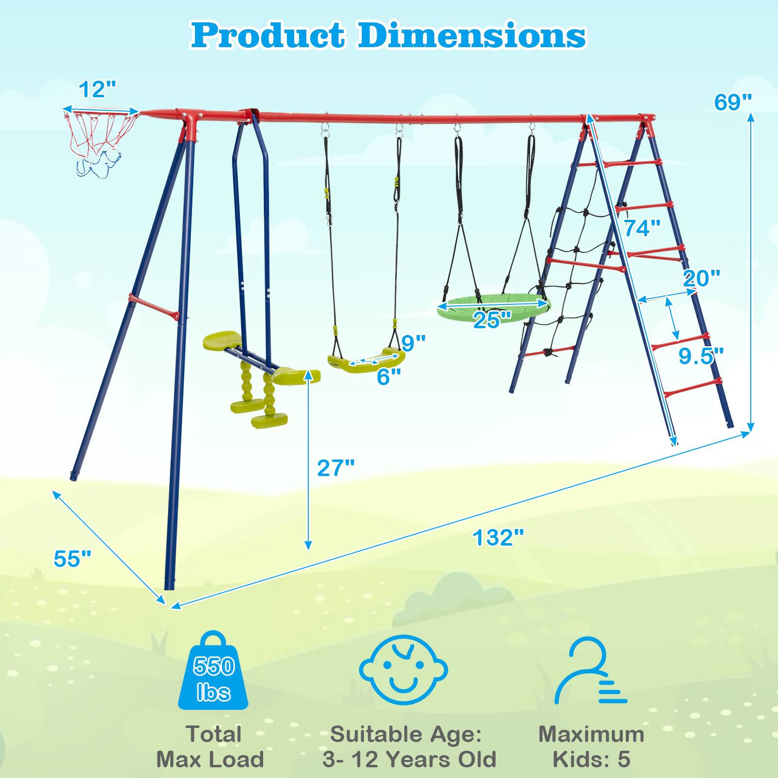 Product Dimensions

- 12" (Height of the basketball hoop)
- 69" (Height of the swing set)
- 74" (Height of the ladder)
- 20" (Width of the ladder)
- 9" (Height of the baby swing)
- 6" (Width of the baby swing)
- 25" (Width of the standard swing)
- 9.5" (Height of the standard swing)
- 27" (Depth of the swing set)
- 132" (Length of the swing set)
- 55" (Width of the swing set base)

Total Max Load: 550 lbs

Suitable Age: 3-12 Years Old

Maximum Kids: 5