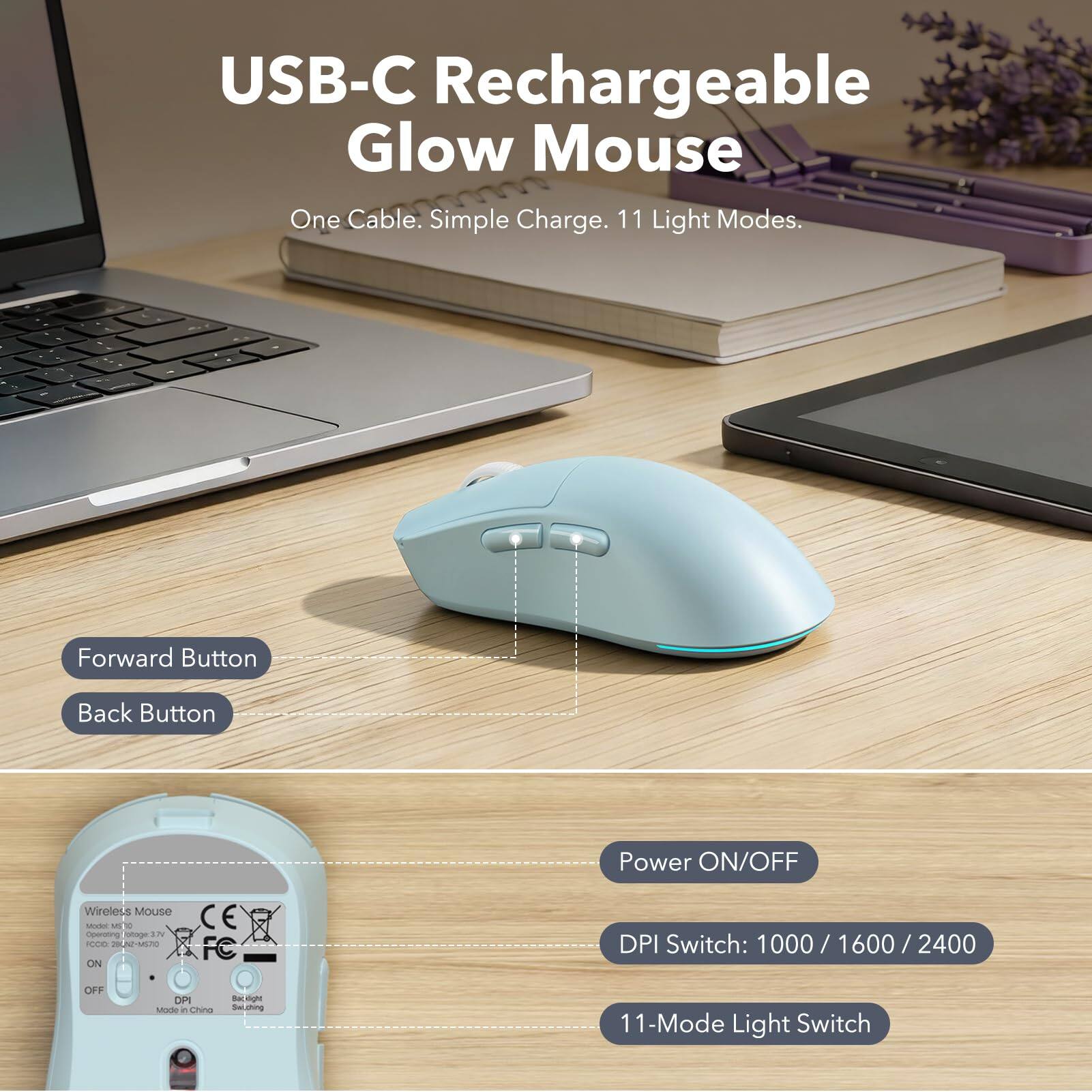 USB-C Rechargeable Glow Mouse  
One Cable. Simple Charge. 11 Light Modes.

Forward Button  
Back Button  
Power ON/OFF  
Wireless Mouse Model ML 10  
Operating Voltage: 3.7V  
FOOD 28CN2-MS70  
ON  
CE FC  
DPI Switch: 1000/1600/2400  
OFF  
DPI Mode it China  
11-Mode Light Switch