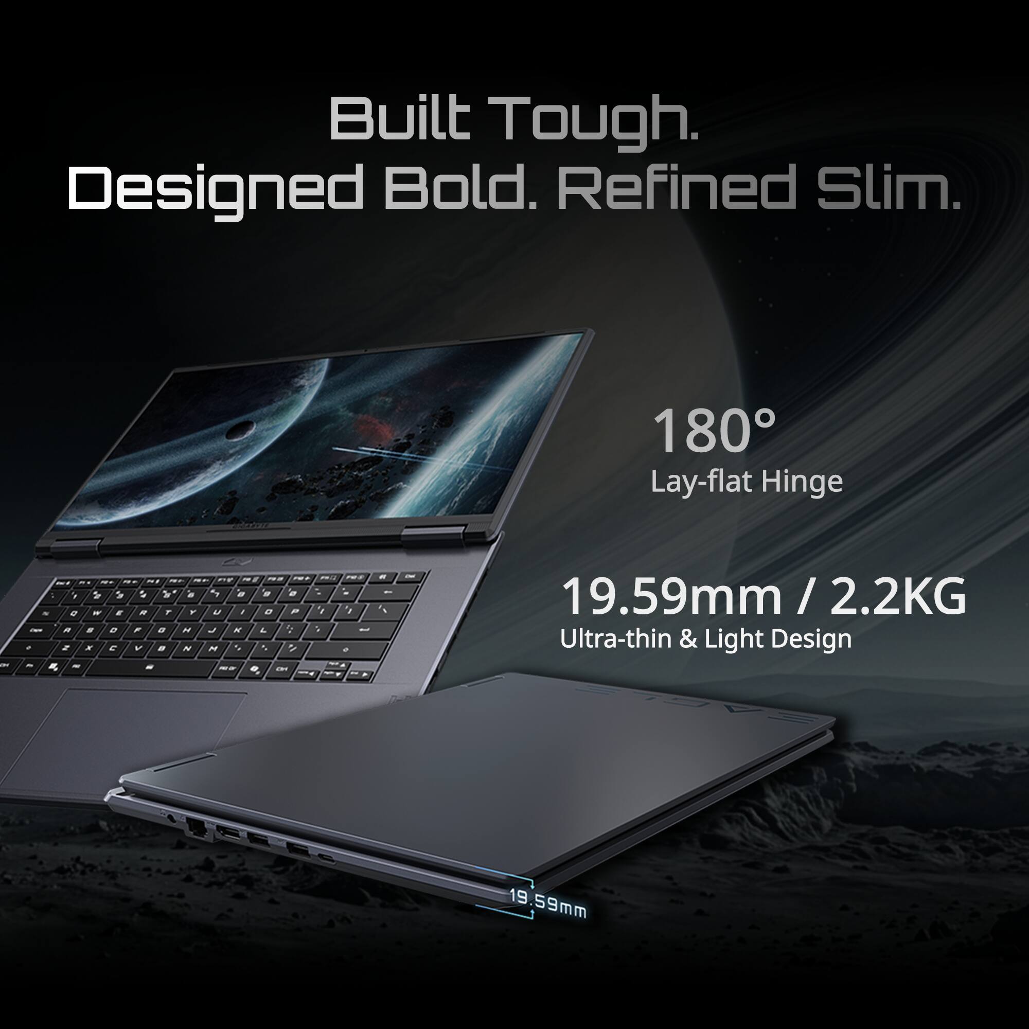 Built Tough. Designed Bold. Refined Slim.  
180° Lay-flat Hinge  
19.59mm / 2.2kg Ultra-thin & Light Design