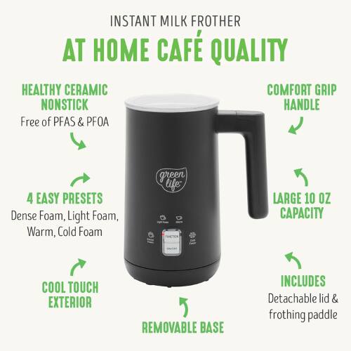 INSTANT MILK FROTHER  
AT HOME CAFÉ QUALITY  

HEALTHY CERAMIC NONSTICK  
Free of PFAS & PFOA  

COMFORT GRIP HANDLE  

4 EASY PRESETS  
Dense Foam, Light Foam, Warm, Cold Foam  

LARGE 10 OZ CAPACITY  

COOL TOUCH EXTERIOR  

REMOVABLE BASE  

INCLUDES  
Detachable lid & frothing paddle