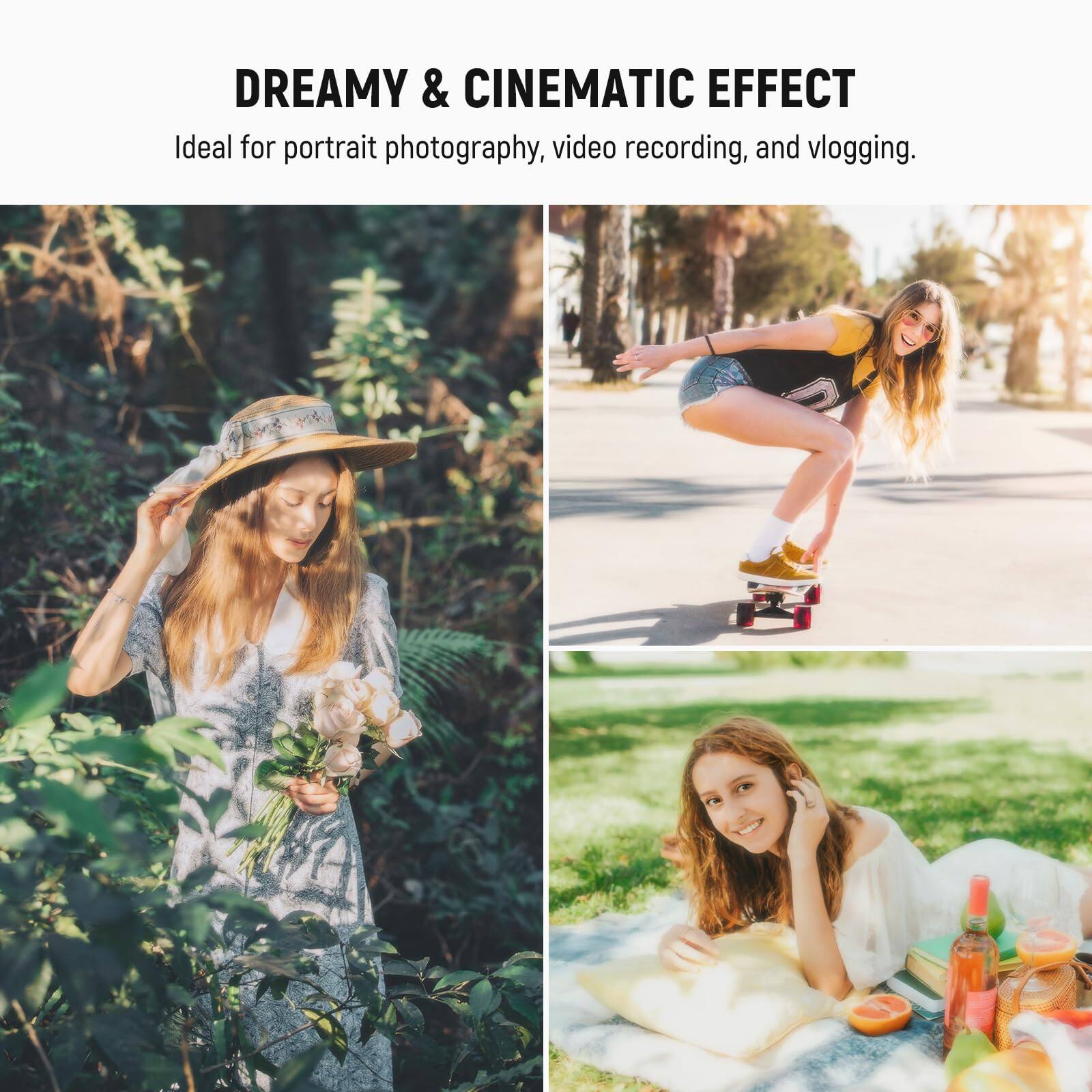 DREAMY & CINEMATIC EFFECT  
Ideal for portrait photography, video recording, and vlogging.