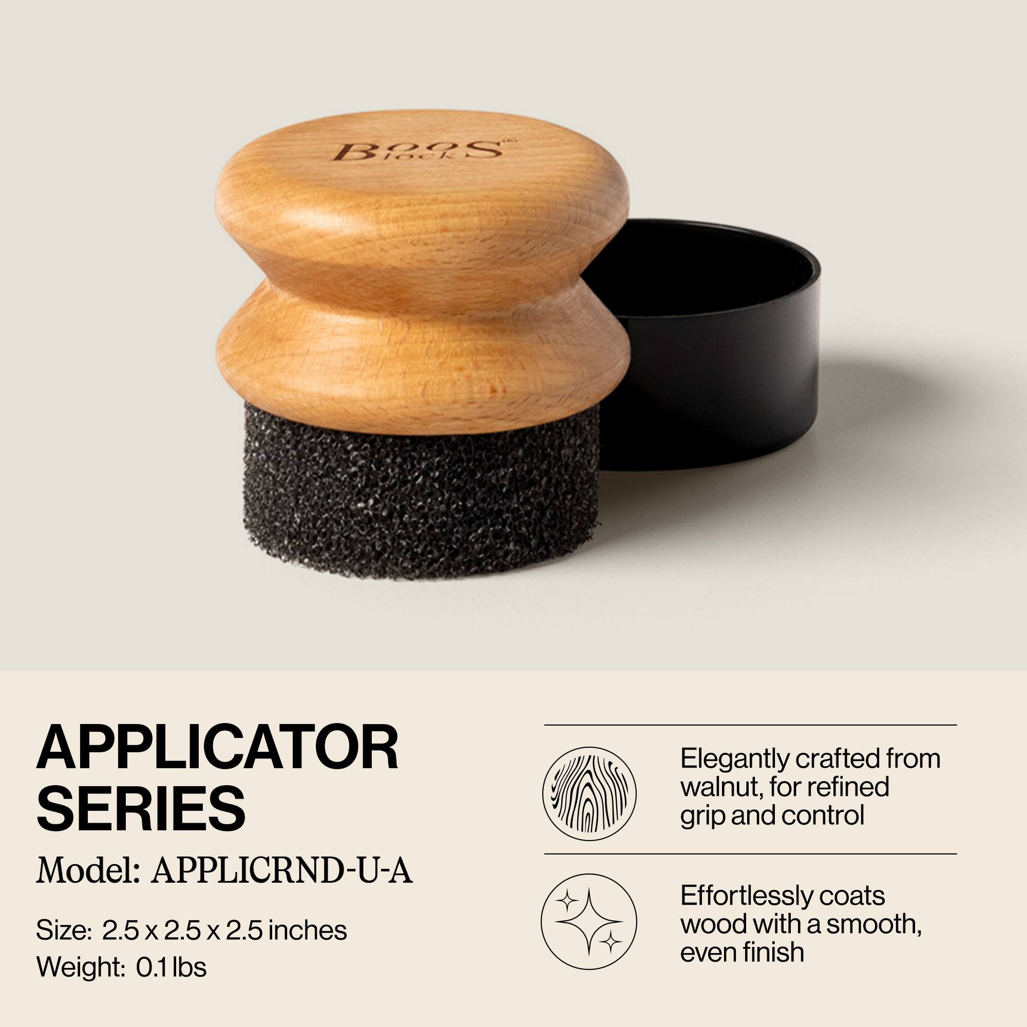 **APPLICATOR SERIES**

Model: APPLICRND-U-A

Size: 2.5 x 2.5 x 2.5 inches

Weight: 0.1 lbs

- Elegantly crafted from walnut, for refined grip and control
- Effortlessly coats wood with a smooth, even finish