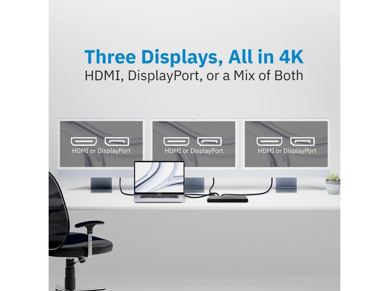 Three Displays, All in 4K  
HDMI, DisplayPort, or a Mix of Both  
HDMI or DisplayPort  
HDMI or DisplayPort  
HDMI or DisplayPort