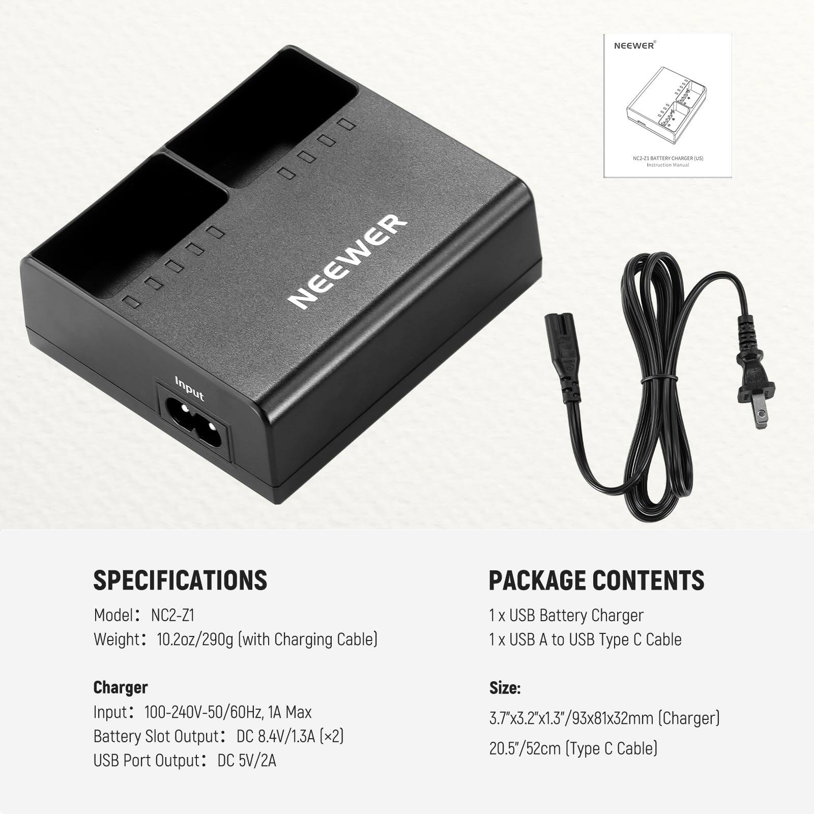 NCCWER ...0 00..0 NEEWER

Input UNTE ad T  - -. SPECIFICATIONS

Model: NC2-Z1  
Weight: 10.2oz/290g (with Charging Cable)

PACKAGE CONTENTS  
1x USB Battery Charger  
1x USB A to USB Type C Cable

Charger  
Input: 100-240V-50/60Hz, 1A Max  
Battery Slot Output: DC 8.4V/1.3A [x2]  
USB Port Output: DC 5V/2A

Size: 3.7"x3.2"x1.3"/93x81x32mm (Charger)  
20.5"/52cm (Type C Cable)