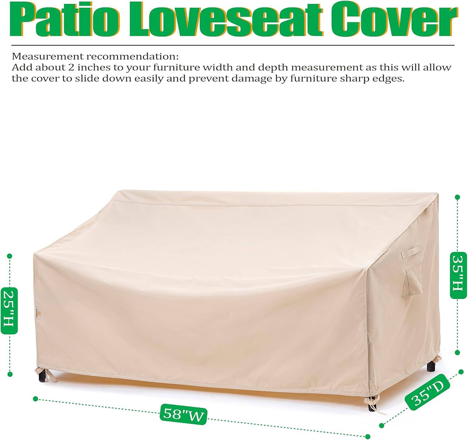 Patio Loveseat Cover

Measurement recommendation:
Add about 2 inches to your furniture width and depth measurement as this will allow the cover to slide down easily and prevent damage by furniture sharp edges.

25"H 35"H 58"W 35"D