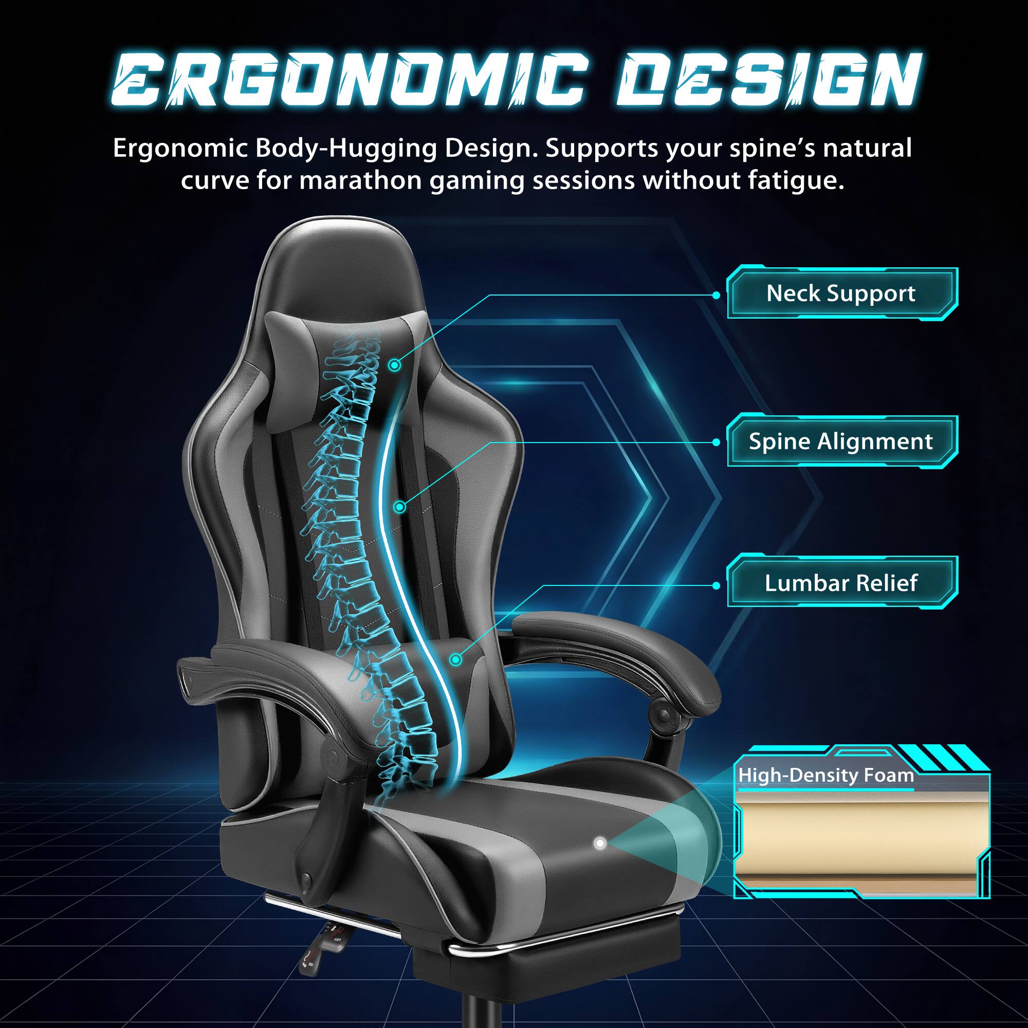 ERGONOMIC DESIGN  
Ergonomic Body-Hugging Design. Supports your spine's natural curve for marathon gaming sessions without fatigue.  
- Neck Support  
- Spine Alignment  
- Lumbar Relief  
- High-Density Foam
