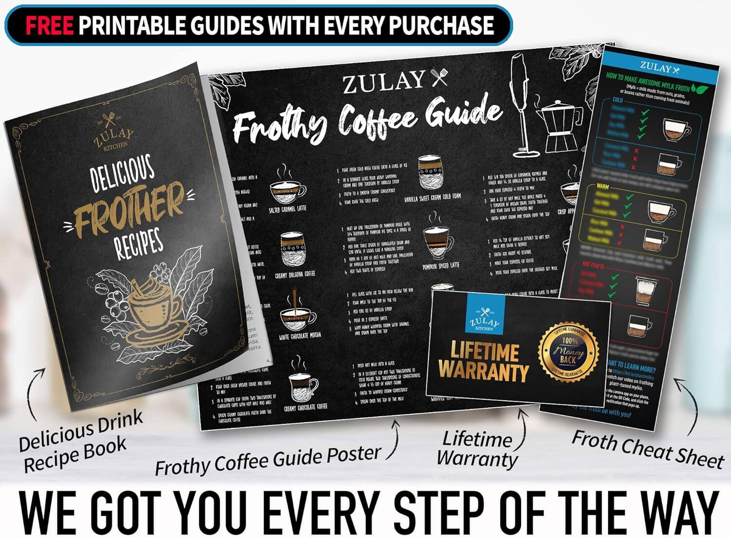 FREE PRINTABLE GUIDES WITH EVERY PURCHASE

ZULAY KITCHEN

Frothy Coffee Guide

DELICIOUS FROTHER RECIPES

ZULAY X

Frothy Coffee Guide

Delicious Drink Recipe Book

Frothy Coffee Guide Poster

Lifetime Warranty

Froth Cheat Sheet

WE GOT YOU EVERY STEP OF THE WAY