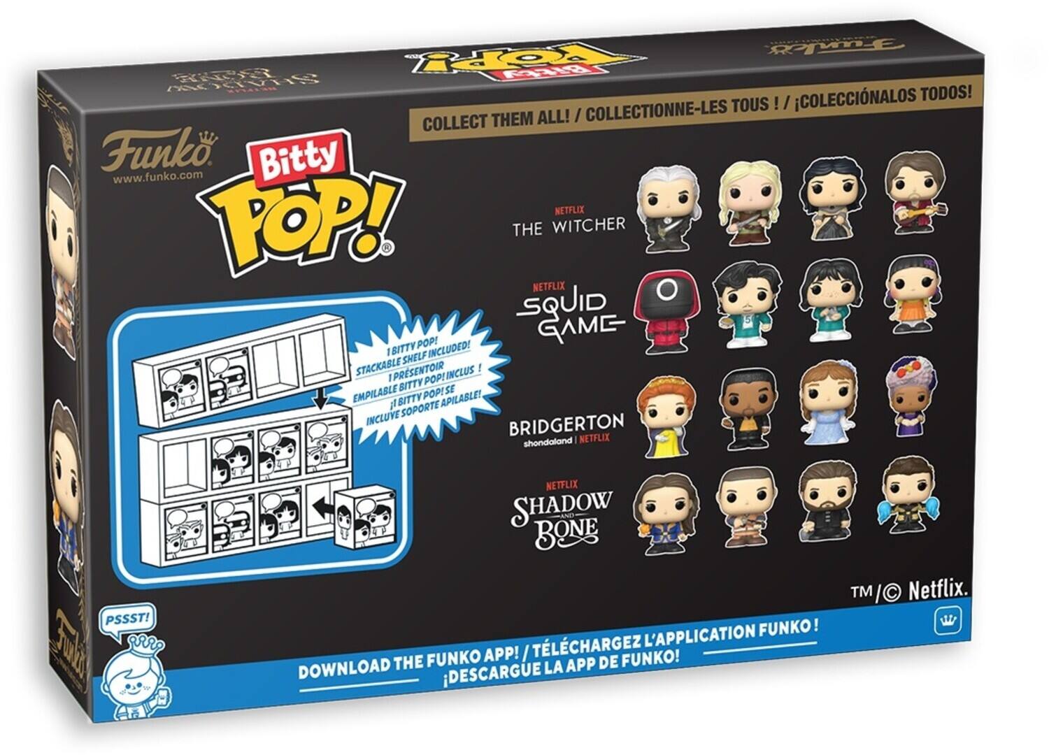 COLLECT THEM ALL! / COLLECTIONNE-LES TOUS / COLLECTIONALOS TODOS! Funko Bitty www.funko.com

NETFLIX POP! THE WITCHER

NETFLIX SQUID GAME I BITTY INCLUDED! SHELF STACKABLE IPRESENTOIR INCLUS I I POP! BITTY SE EMPILABLE BITTY POP! APILABLE! /l SOPORTE INCLUVE

BRIDGERTON shondaland NETFLIX

PSSST! wz

NETFLIX SHADOW AND BONE TM/ TM Netflix.

DOWNLOAD THE FUNKO APP! / TLCHARGEZ L'APPLICATION FUNKO! DESCARGUE LA APP DE FUNKO!