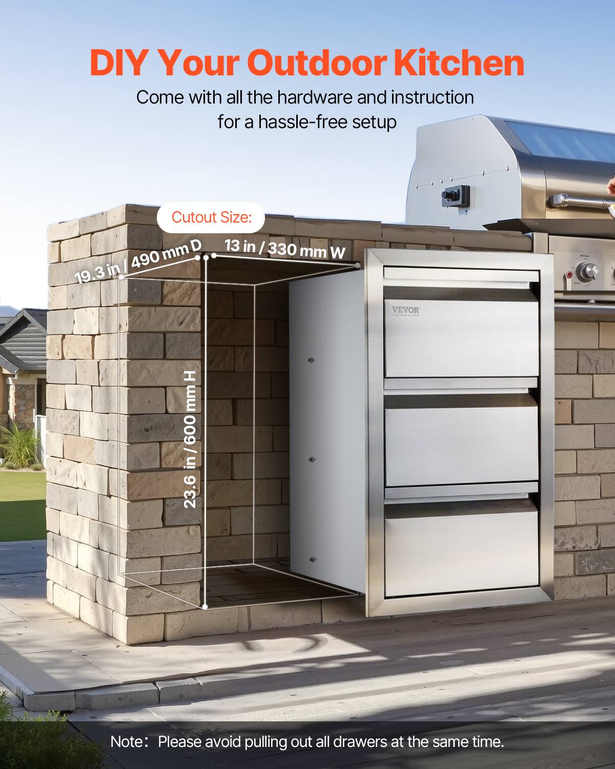 DIY Your Outdoor Kitchen

Come with all the hardware and instruction for a hassle-free setup

Cutout Size:
19.3 in / 490 mm D
13 in / 330 mm W
23.6 in / 600 mm H

Note: Please avoid pulling out all drawers at the same time.