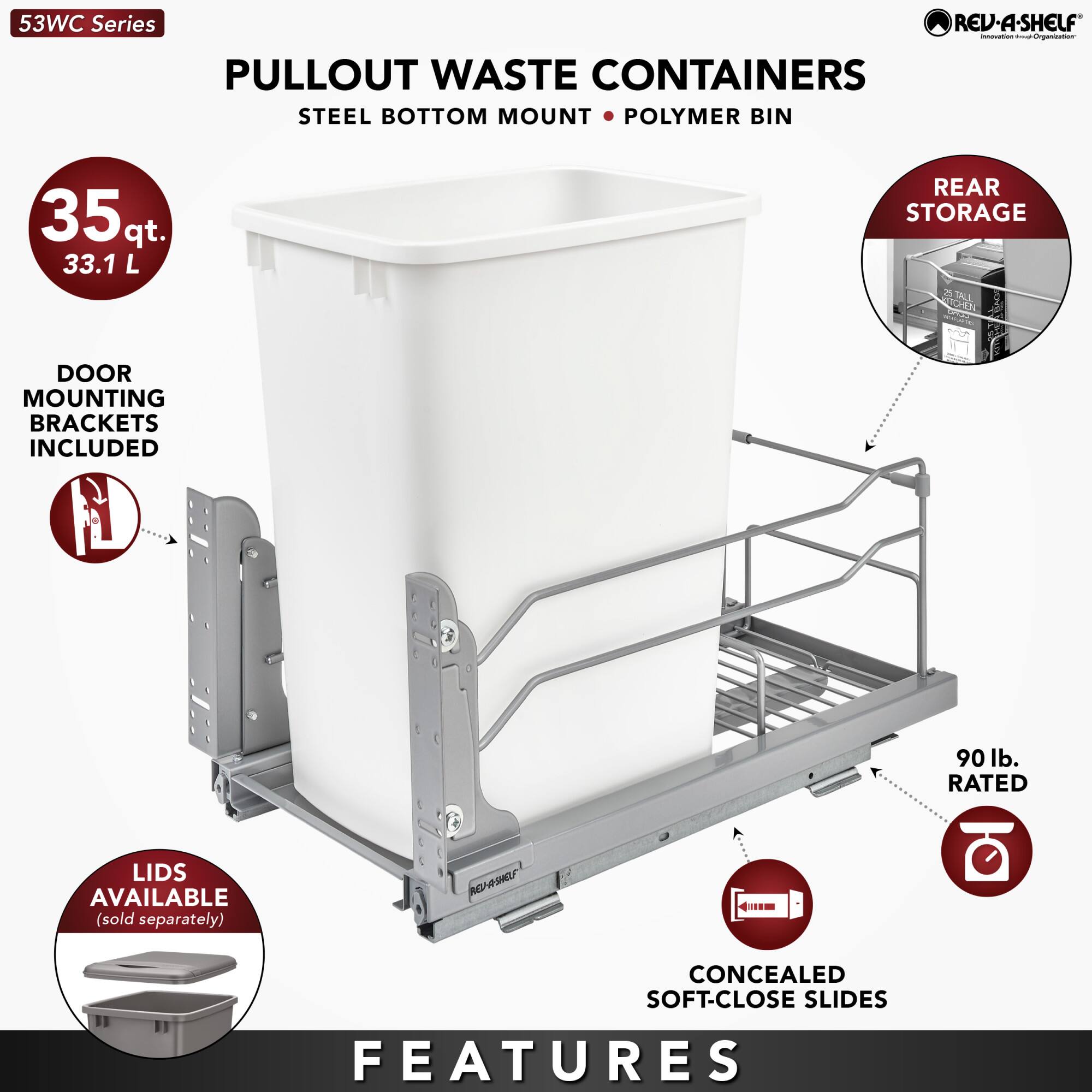 53WC Series  
PULLOUT WASTE CONTAINERS  
STEEL BOTTOM MOUNT • POLYMER BIN  

35 qt.  
33.1 L  

DOOR MOUNTING BRACKETS INCLUDED  

REAR STORAGE  

LIDS AVAILABLE  
(sold separately)  

CONCEALED SOFT-CLOSE SLIDES  

90 lb. RATED  

FEATURES