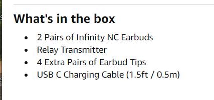 What's in the box

- 2 Pairs of Infinity NC Earbuds
- Relay Transmitter
- 4 Extra Pairs of Earbud Tips
- USB C Charging Cable (1.5ft / 0.5m)
