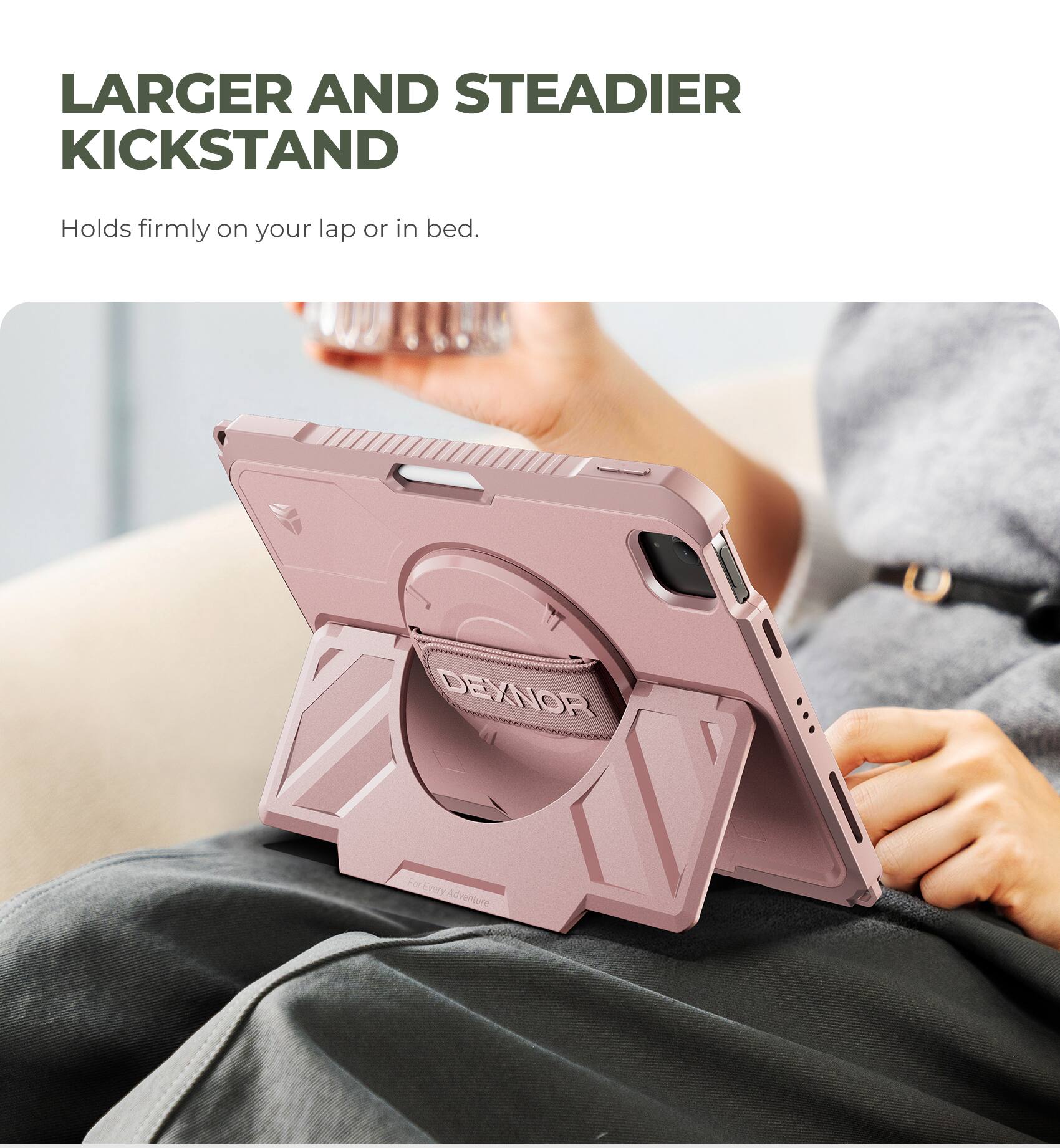 LARGER AND STEADIER KICKSTAND  
Holds firmly on your lap or in bed.  
DEXNOR  
For Every Adventure
