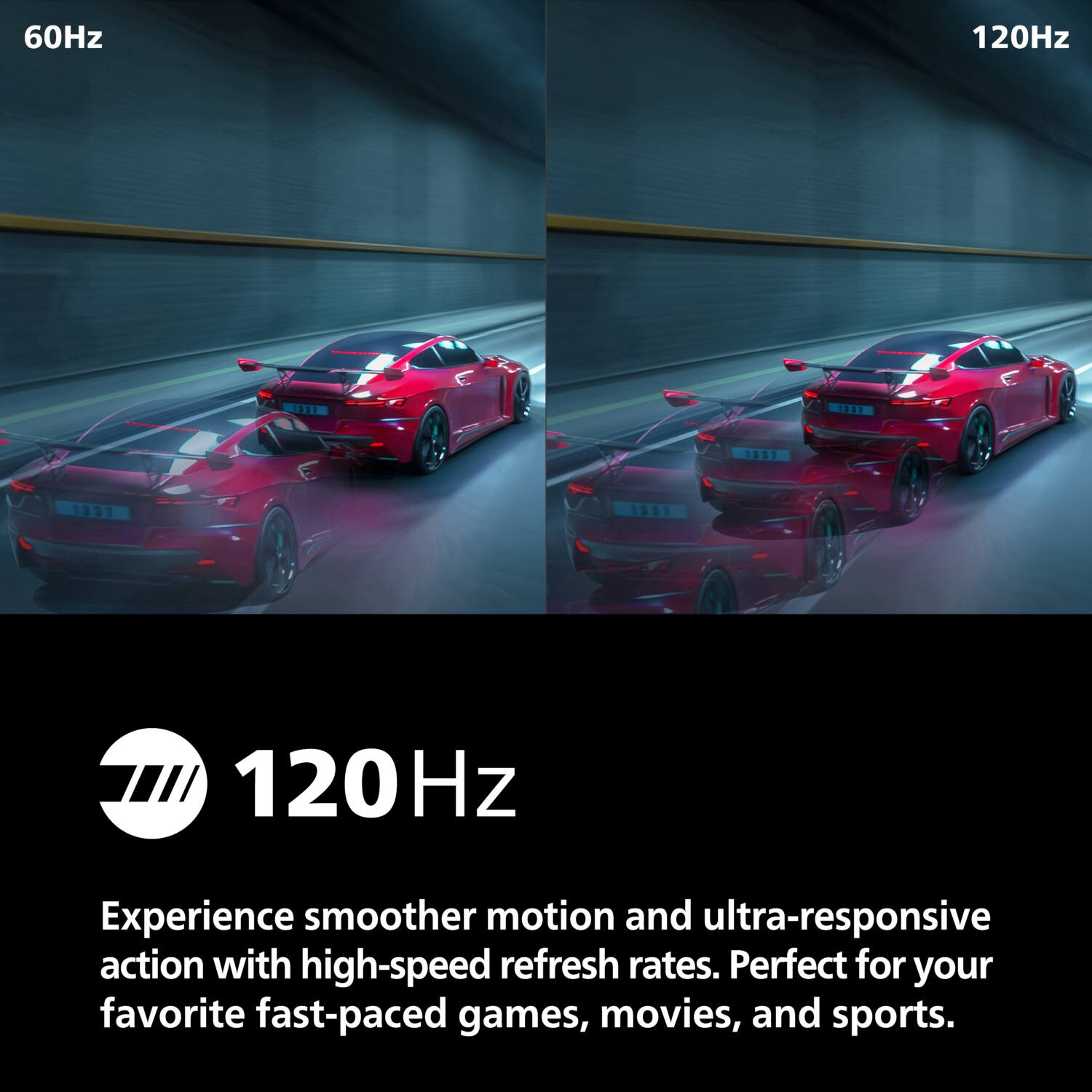 60Hz 120Hz

120Hz

Experience smoother motion and ultra-responsive action with high-speed refresh rates. Perfect for your favorite fast-paced games, movies, and sports.