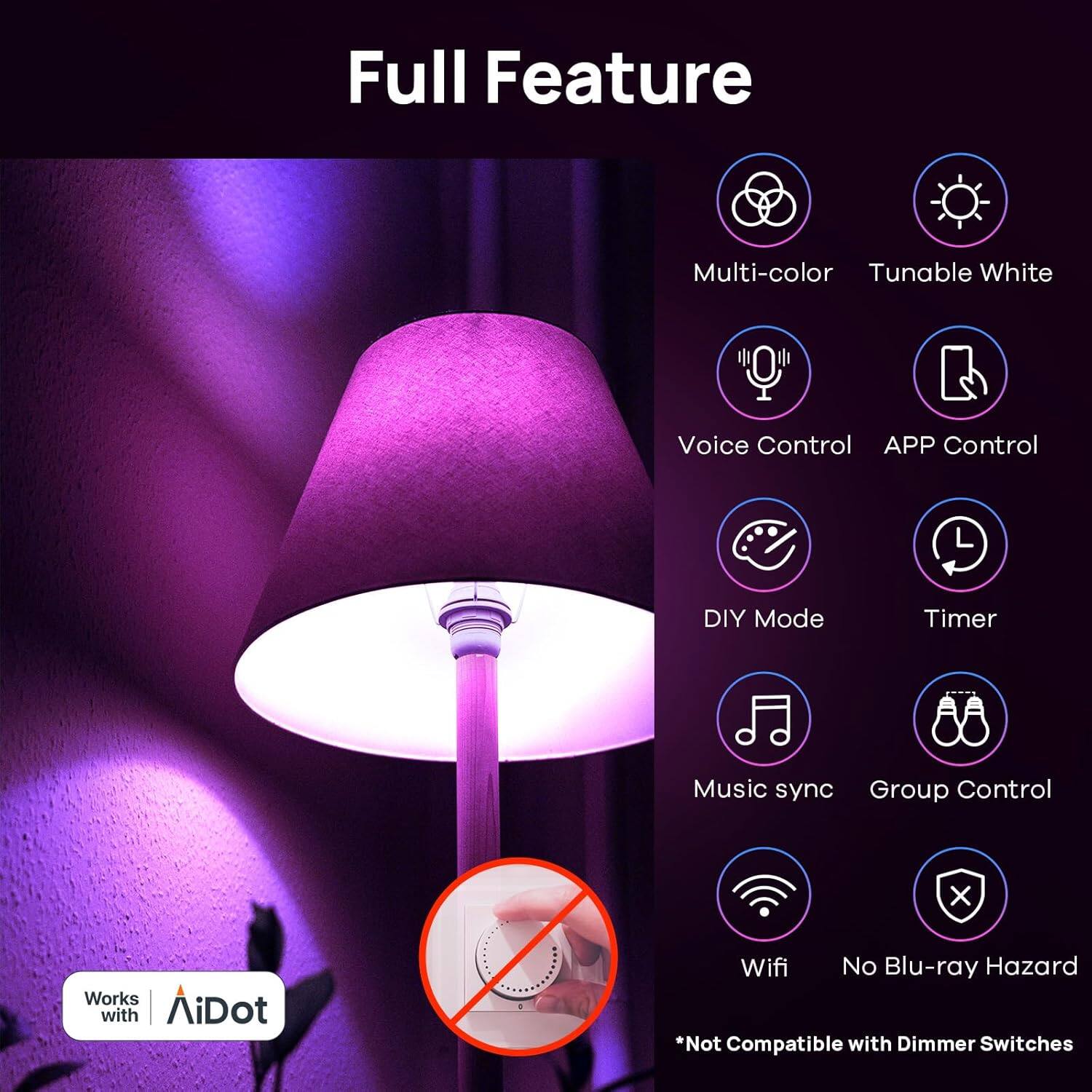 Full Feature

- Multi-color
- Tunable White
- Voice Control
- APP Control
- DIY Mode
- Timer
- Music sync
- Group Control
- Wifi
- No Blu-ray Hazard

*Not Compatible with Dimmer Switches

Works with AiDot