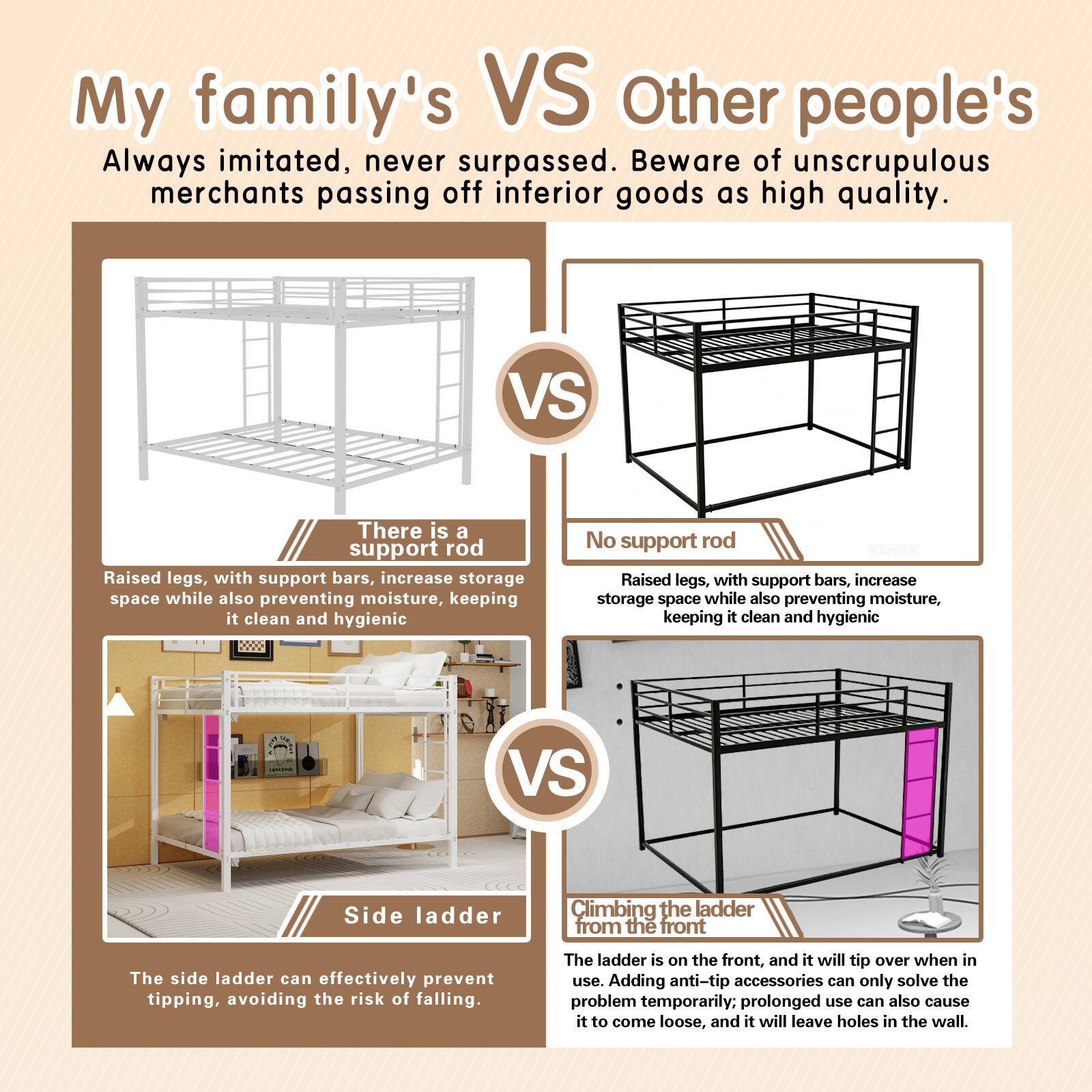 My family's VS Other people's

Always imitated, never surpassed. Beware of unscrupulous merchants passing off inferior goods as high quality.

There is a support rod
Raised legs, with support bars, increase storage space while also preventing moisture, keeping it clean and hygienic

No support rod
Raised legs, with support bars, increase storage space while also preventing moisture, keeping it clean and hygienic

Side ladder
The side ladder can effectively prevent tipping, avoiding the risk of falling.

Climbing the ladder from the front
The ladder is on the front, and it will tip over when in use. Adding anti-tip accessories can only solve the problem temporarily. Prolonged use can also cause it to come loose, and it will leave holes in the wall.