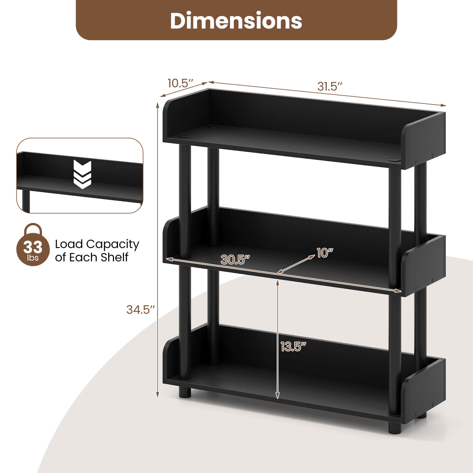 Dimensions:  
- Width: 31.5"  
- Depth: 10.5"  
- Height: 34.5"  

Load Capacity of Each Shelf: 33 lbs  

Shelf Dimensions:  
- Top Shelf: 30.5" x 10"  
- Middle Shelf: 30.5" x 10"  
- Bottom Shelf: 30.5" x 10"