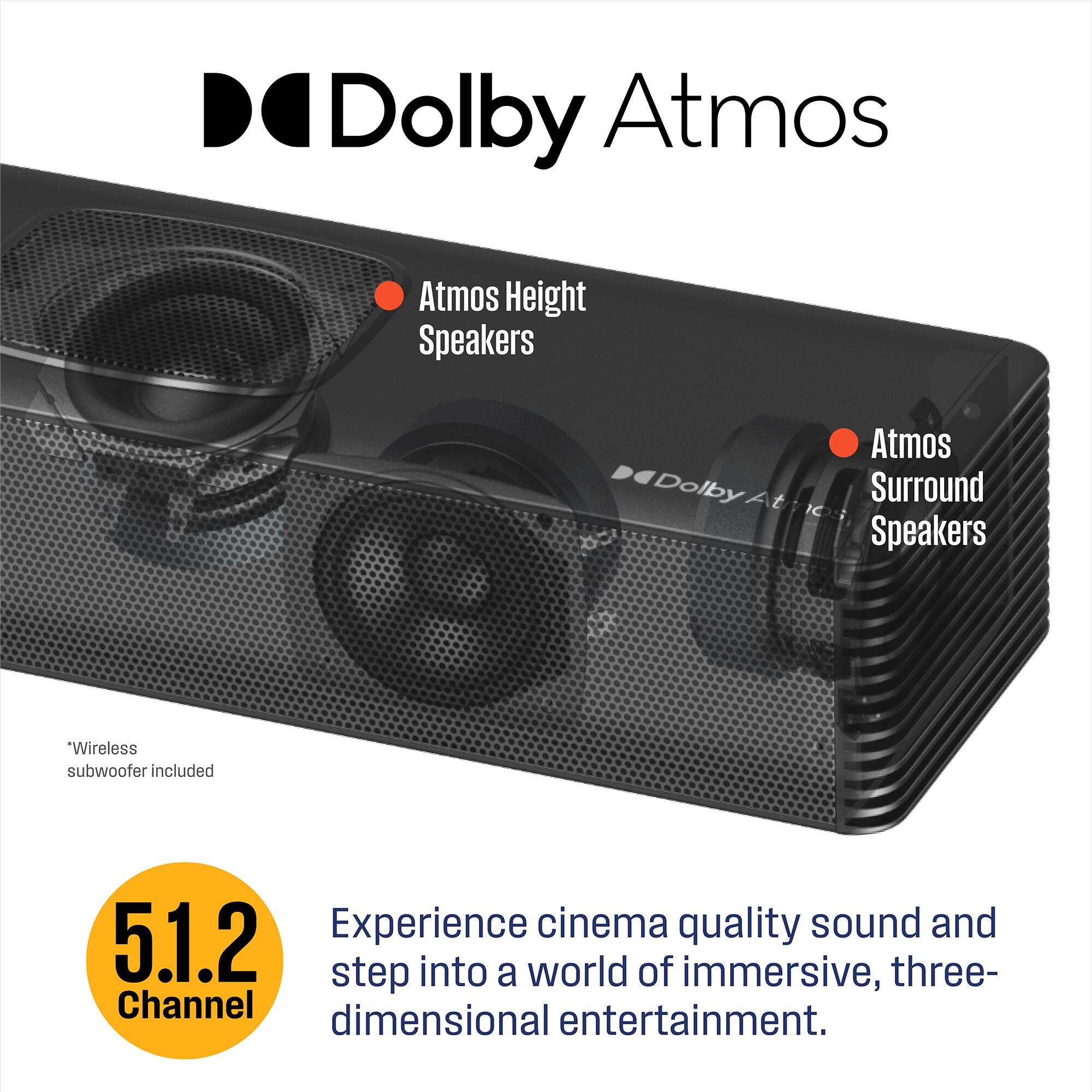 Dolby Atmos  
Atmos Height Speakers  
Atmos Surround Speakers  
Wireless subwoofer included  
Experience cinema quality sound and step into a world of immersive, three-dimensional entertainment.  
5.1.2 Channel
