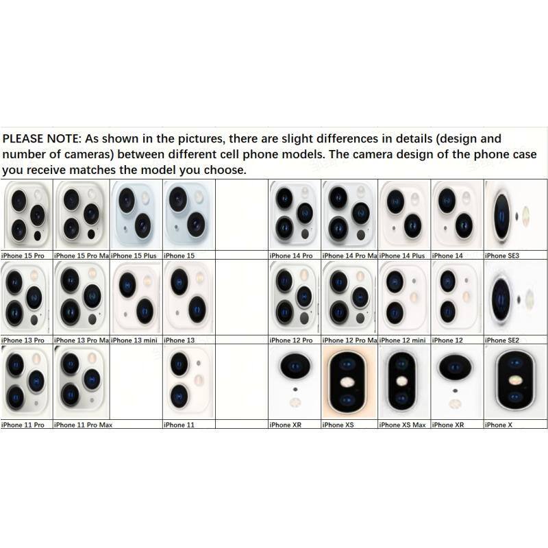 PLEASE NOTE: As shown in the pictures, there are slight differences in details (design and number of cameras) between different cell phone models. The camera design of the phone case you receive matches the model you choose.

iPhone 15 Pro  
iPhone 15 Pro Max  
iPhone 15 Plus  
iPhone 15  

iPhone 14 Pro  
iPhone 14 Pro Max  
iPhone 14 Plus  
iPhone 14  
iPhone SE3  

iPhone 13 Pro  
iPhone 13 Pro Max  
iPhone 13 mini  
iPhone 13  

iPhone 12 Pro  
iPhone 12 Pro Max  
iPhone 12 mini  
iPhone 12  
iPhone SE2  

iPhone 11 Pro  
iPhone 11 Pro Max  
iPhone 11  

iPhone XR  
iPhone XS  
iPhone XS Max  
iPhone XR  
iPhone X