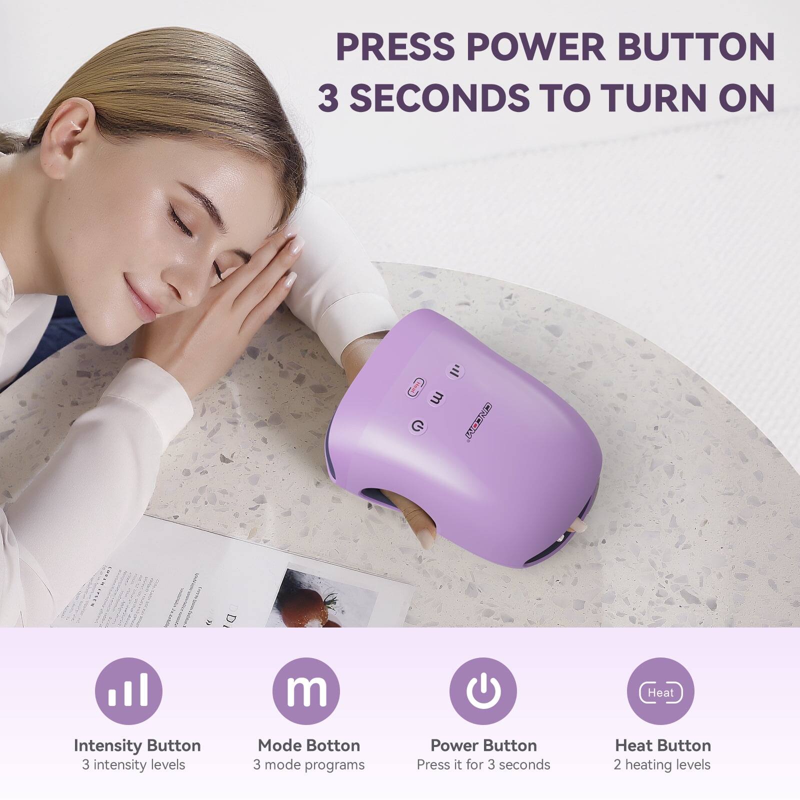 PRESS POWER BUTTON 3 SECONDS TO TURN ON

Intensity Button
3 intensity levels

Mode Button
3 mode programs

Power Button
Press it for 3 seconds

Heat Button
2 heating levels