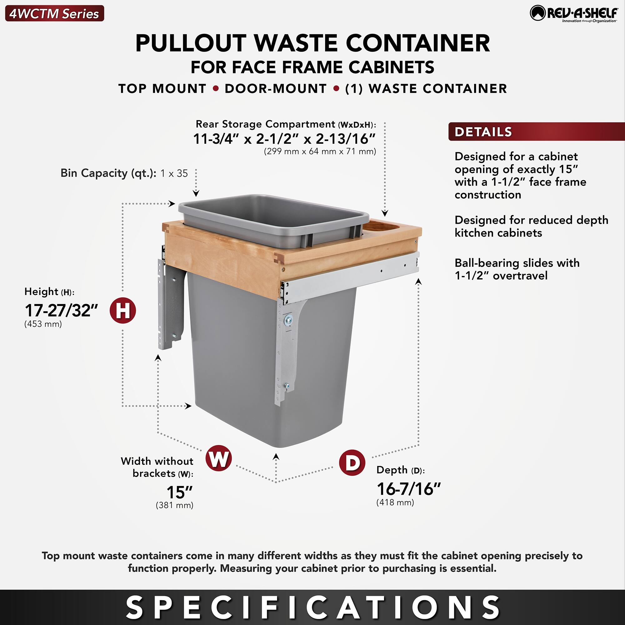 4WCTM Series  
PULLOUT WASTE CONTAINER  
FOR FACE FRAME CABINETS  
TOP MOUNT • DOOR-MOUNT • (1) WASTE CONTAINER  

Bin Capacity (qt.): 1 x 35  

Rear Storage Compartment (WxDxH): 11-3/4" x 2-1/2" x 2-13/16" (299 mm x 64 mm x 71 mm)  

Height (H): 17-27/32" (453 mm)  

Width without brackets (W): 15" (381 mm)  

Depth (D): 16-7/16" (418 mm)  

DETAILS  
- Designed for a cabinet opening of exactly 15" with a 1-1/2" face frame construction  
- Designed for reduced depth kitchen cabinets  
- Ball-bearing slides with 1-1/2" overtravel  

Top mount waste containers come in many different widths as they must fit the cabinet opening precisely to function properly. Measuring your cabinet prior to purchasing is essential.  

SPECIFICATIONS