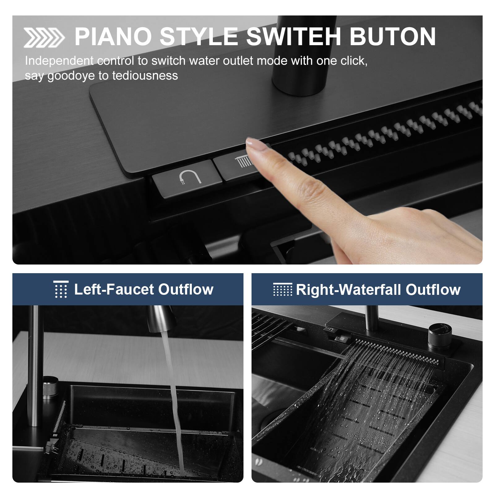 PIANO STYLE SWITCH BUTTON  
Independent control to switch water outlet mode with one click, say goodbye to tediousness  

Left-Faucet Outflow  
Right-Waterfall Outflow