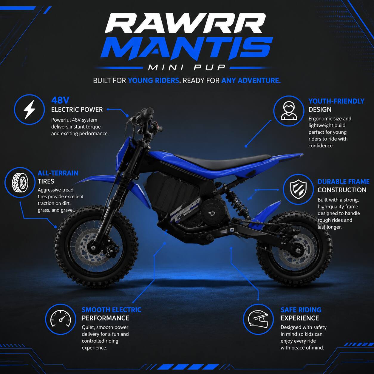 RAWR MANTIS MINI PUP  
BUILT FOR YOUNG RIDERS. READY FOR ANY ADVENTURE.  

48V ELECTRIC POWER  
Powerful 48V system delivers instant torque and exciting performance.  

YOUTH-FRIENDLY DESIGN  
Ergonomic size and lightweight build perfect for young riders to ride with confidence.  

ALL-TERRAIN TIRES  
Aggressive tread tires provide excellent traction on dirt, grass, and gravel.  

DURABLE FRAME CONSTRUCTION  
Built with a strong, high-quality frame designed to handle rough rides and last longer.  

SMOOTH ELECTRIC PERFORMANCE  
Quiet, smooth power delivery for a fun and controlled riding experience.  

SAFE RIDING EXPERIENCE  
Designed with safety in mind so kids can enjoy every ride with peace of mind.