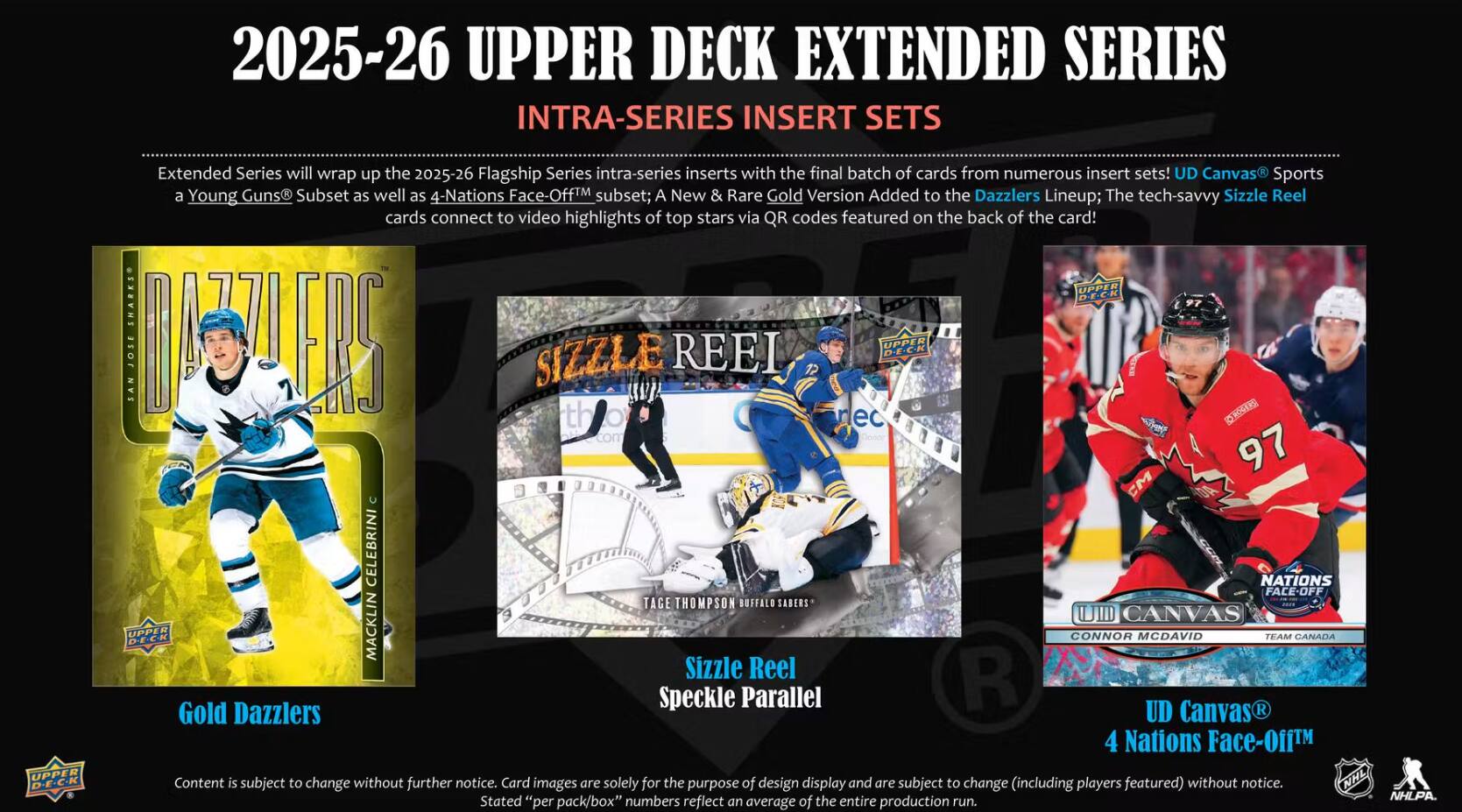 2025-26 UPPER DECK EXTENDED SERIES INTRA-SERIES INSERT SETS

Extended Series will wrap up the 2025-26 Flagship Series intra-series inserts with the final batch of cards from numerous insert sets! UD Canvas Sports a Young Guns Subset as well as 4-Nations Face-Off subset; A New & Rare Gold Version Added to the Dazzlers Lineup; The tech-savvy Sizzle Reel cards connect to video highlights of top stars via QR codes featured on the back of the card!

- Gold Dazzlers
- Sizzle Reel Speckle Parallel Gold
- UD Canvas 4 Nations Face-Off

UPPER DECK 320L SAN MOSTERS SIZZLE REEL UPPER D.E.C.K 97 CM CELEBRINI NATIONS FACEOFF TAGE THOMPSON BUFFALO SABERS CANVAS UPPER DECK MACKLIN CONNOR MCDAVID TEAM CANADA

Content is subject to change without further notice. Card images are solely for the purpose of design display and are subject to change (including players featured) without notice. NHL D-E-C-K Content subject to change further images are solely for the purpose of design