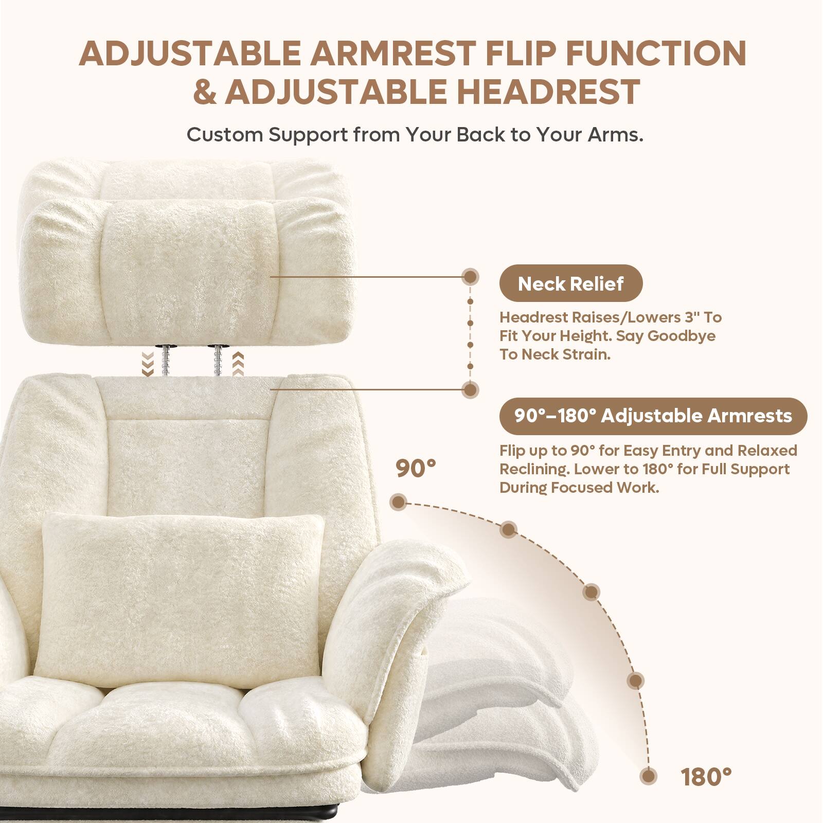 ADJUSTABLE ARMREST FLIP FUNCTION & ADJUSTABLE HEADREST

Custom Support from Your Back to Your Arms.

Neck Relief
Headrest Raises/Lowers 3" To Fit Your Height. Say Goodbye To Neck Strain.

90-180 Adjustable Armrests
Flip up to 90° for Easy Entry and Relaxed Reclining. Lower to 180° for Full Support During Focused Work.