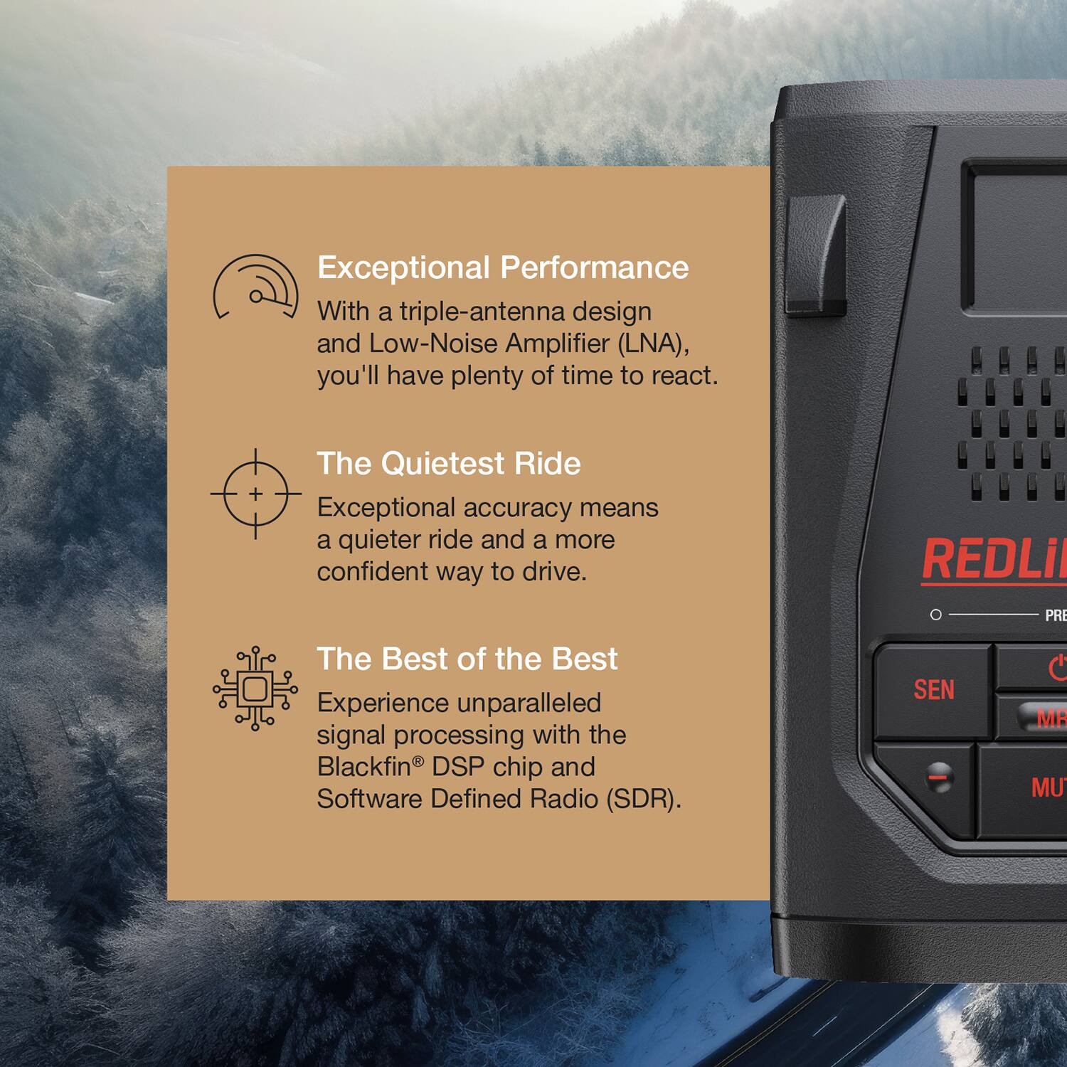 Exceptional Performance  
With a triple-antenna design and Low-Noise Amplifier (LNA), you'll have plenty of time to react.

The Quietest Ride  
Exceptional accuracy means a quieter ride and a more confident way to drive.

The Best of the Best  
Experience unparalleled signal processing with the Blackfin® DSP chip and Software Defined Radio (SDR).