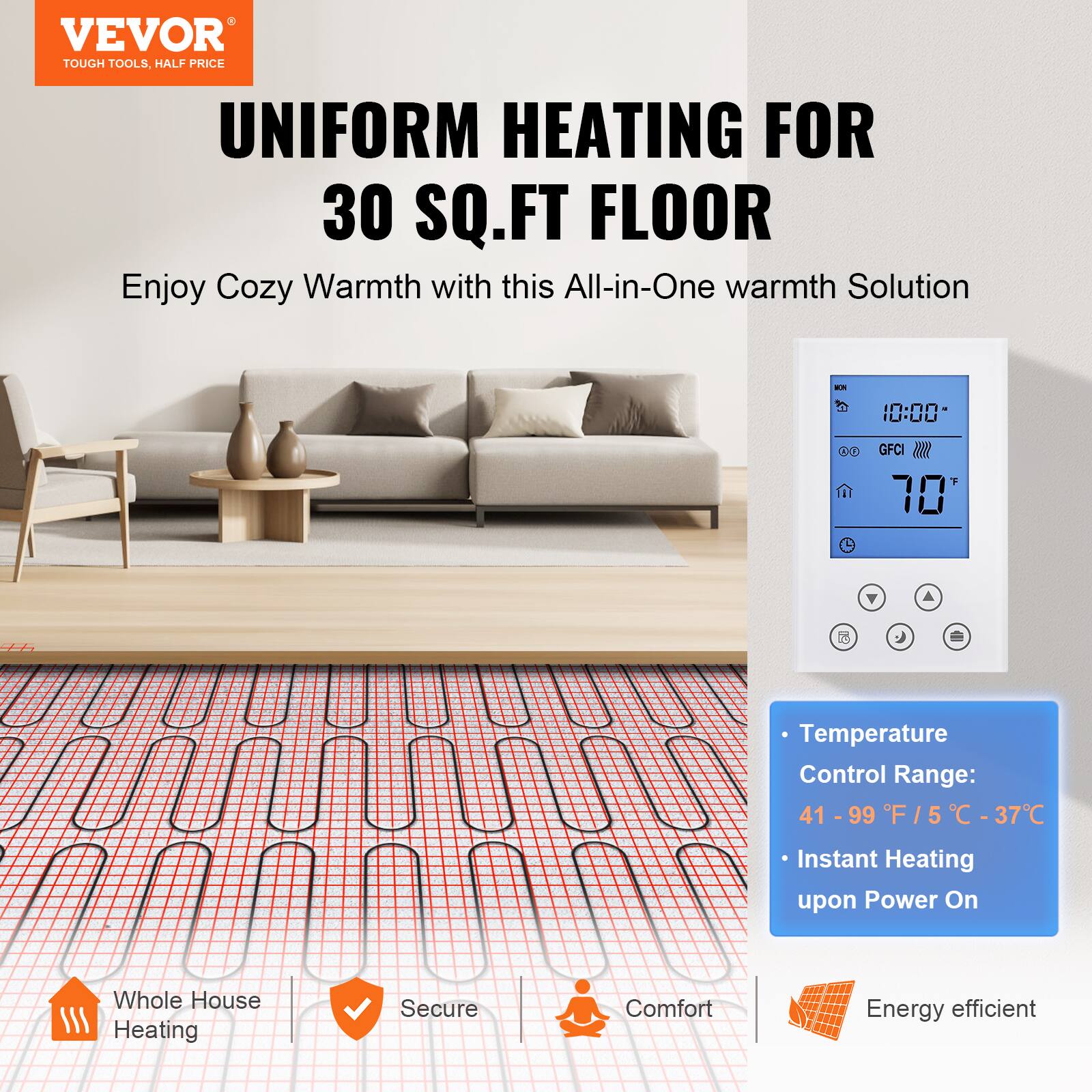 VEVOR TOUGH TOOLS, HALF PRICE  
UNIFORM HEATING FOR 30 SQ.FT FLOOR  
Enjoy Cozy Warmth with this All-in-One warmth Solution  

Temperature Control Range: 41 - 99 F / 5 - 37 C  
Instant Heating upon Power On  
Whole House Heating  
Secure  
Comfort  
Energy efficient