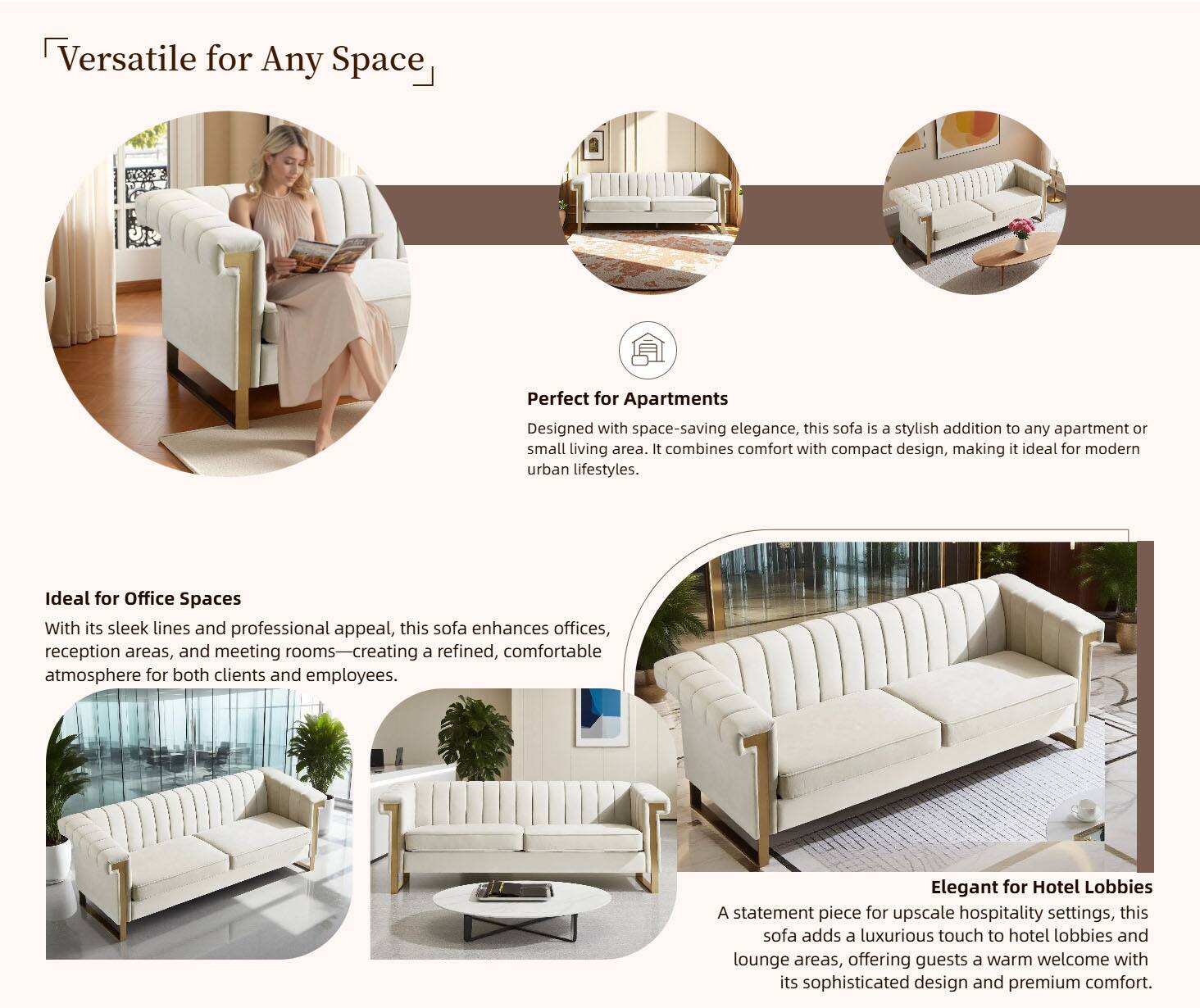 Versatile for Any Space

Perfect for Apartments  
Designed with space-saving elegance, this sofa is a stylish addition to any apartment or small living area. It combines comfort with compact design, making it ideal for modern urban lifestyles.

Ideal for Office Spaces  
With its sleek lines and professional appeal, this sofa enhances offices, reception areas, and meeting rooms—creating a refined, comfortable atmosphere for both clients and employees.

Elegant for Hotel Lobbies  
A statement piece for upscale hospitality settings, this sofa adds a luxurious touch to hotel lobbies and lounge areas, offering guests a warm welcome with its sophisticated design and premium comfort.