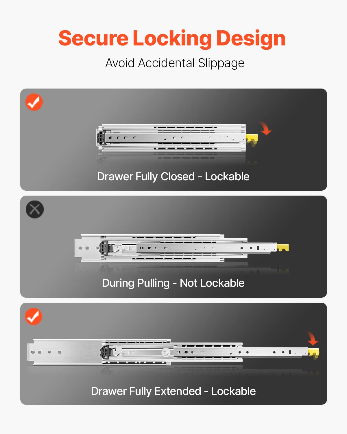 Secure Locking Design  
Avoid Accidental Slippage  

- Drawer Fully Closed - Lockable  
- During Pulling - Not Lockable  
- Drawer Fully Extended - Lockable