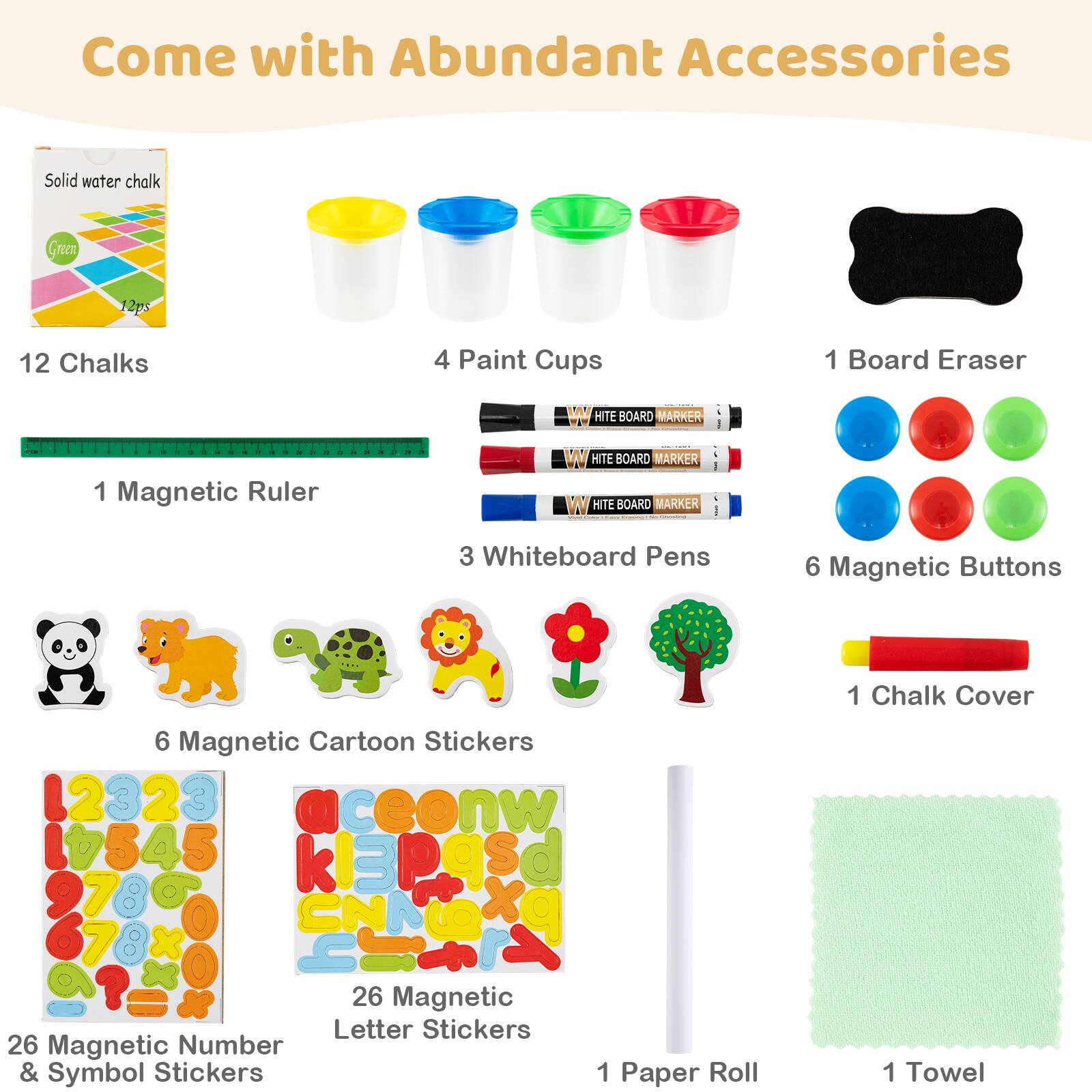 Come with Abundant Accessories

- Solid water chalk Green 12pcs
- 12 Chalks
- 4 Paint Cups
- 1 Board Eraser
- 1 Magnetic Ruler
- 3 Whiteboard Pens
- 6 Magnetic Buttons
- 1 Chalk Cover
- 6 Magnetic Cartoon Stickers
- 26 Magnetic Number & Symbol Stickers
- 26 Magnetic Letter Stickers
- 1 Paper Roll
- 1 Towel