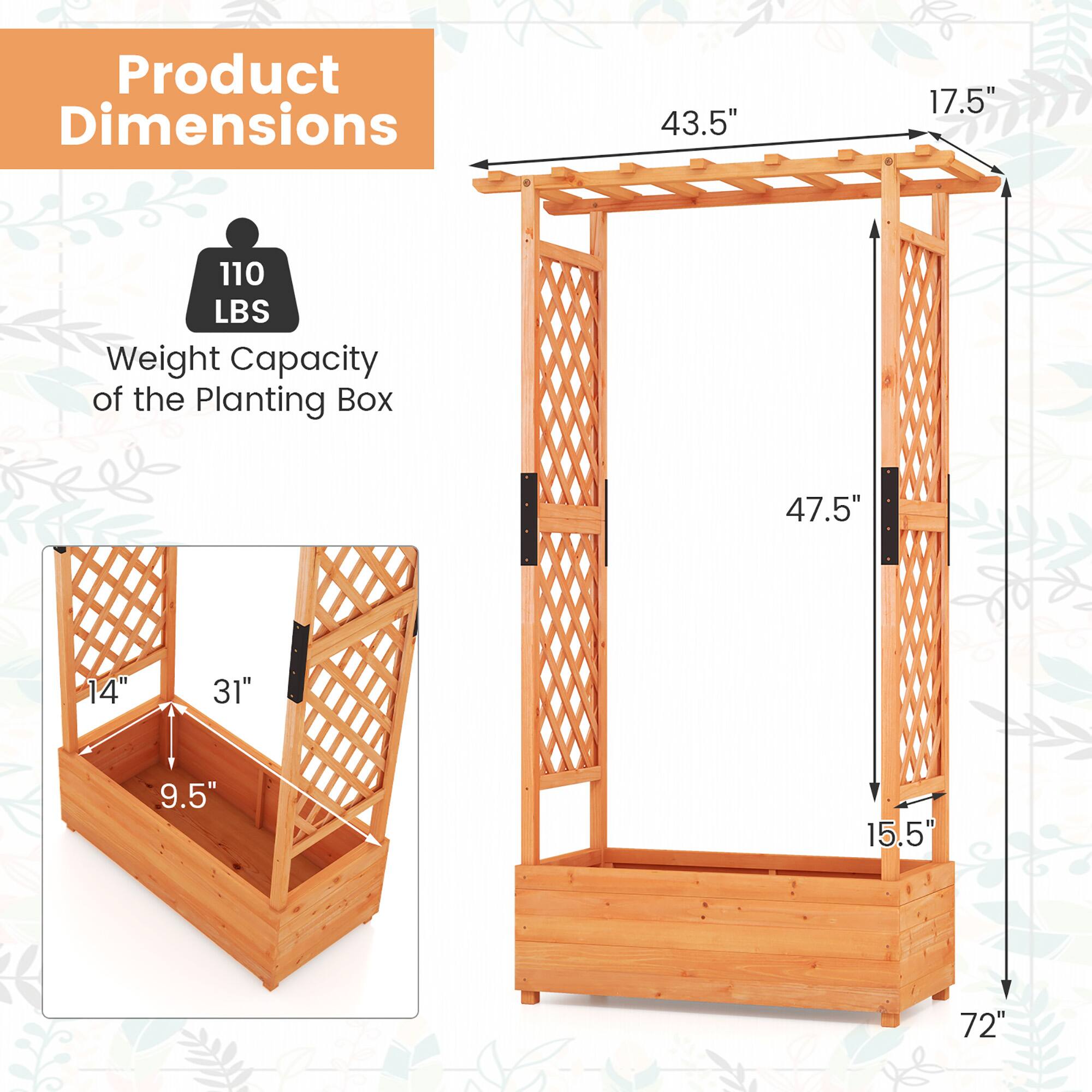 Product Dimensions  
43.5" x 17.5" x 72"  
Weight Capacity of the Planting Box: 110 LBS  
Planting Box Dimensions: 31" x 14" x 9.5"  
Overall Height: 47.5"