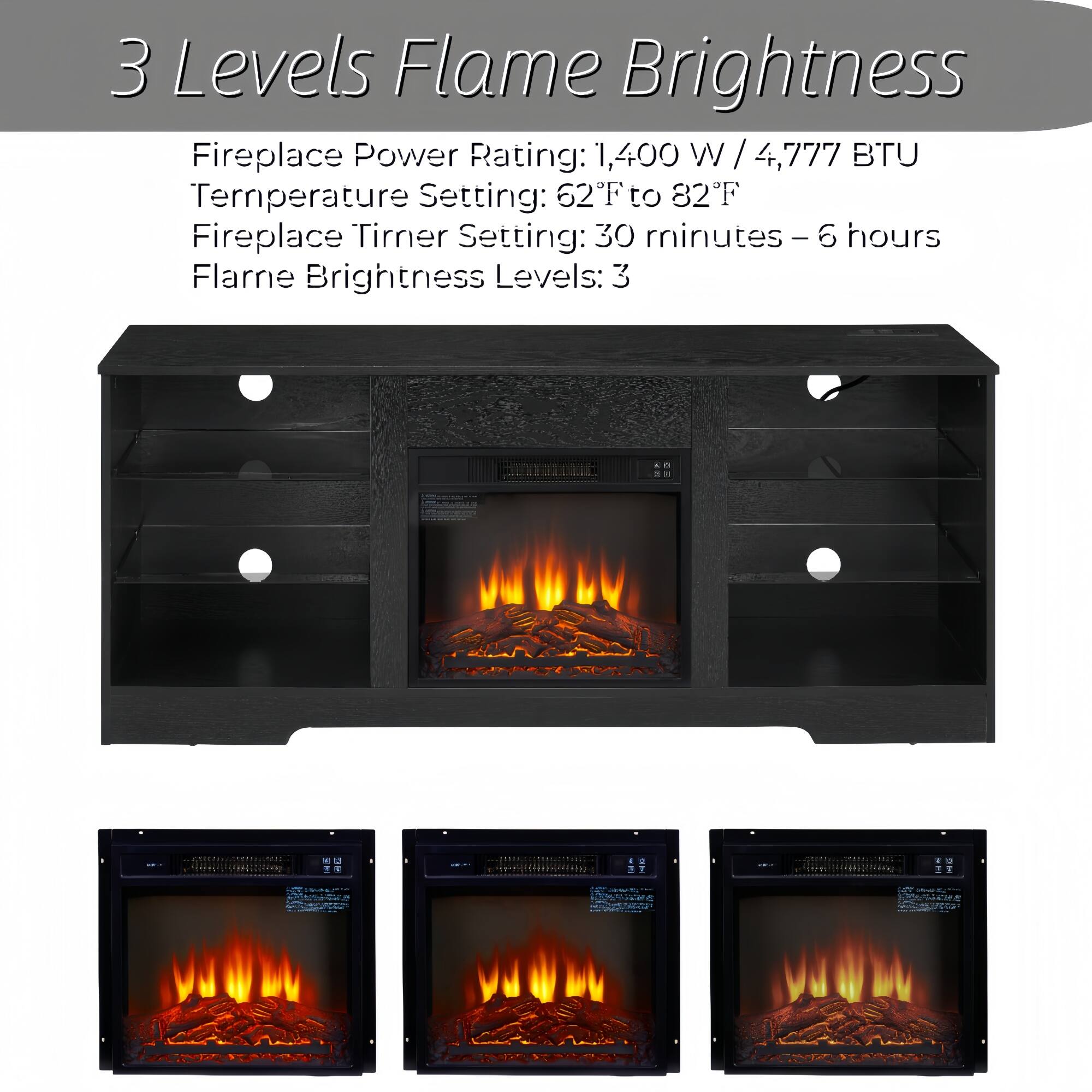 3 Levels Flame Brightness

Fireplace Power Rating: 1,400 W / 4,777 BTU  
Temperature Setting: 62°F to 82°F  
Fireplace Timer Setting: 30 minutes - 6 hours  
Flame Brightness Levels: 3