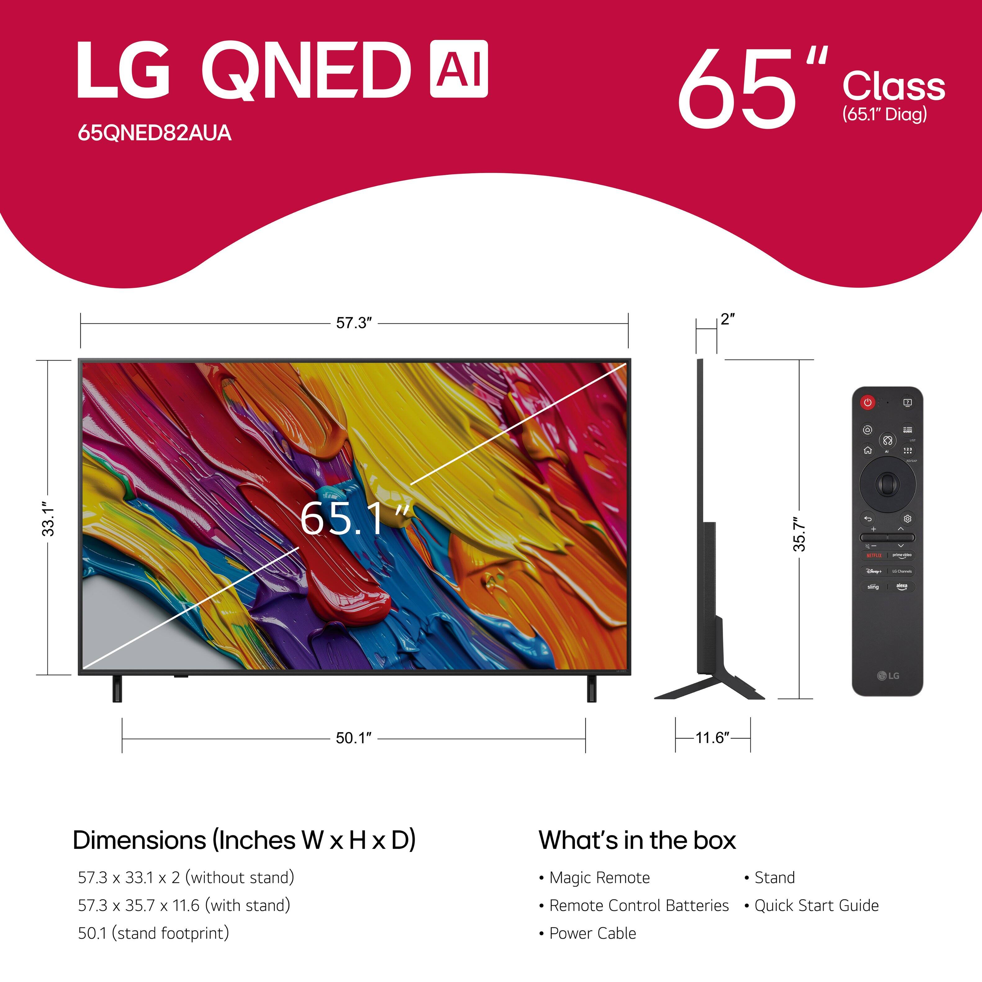 LG QNED AI 65QNED82AUA 65" Class (65.1" Diag) 57.3" 2" R - 1 33.1" 65.1" 35.7" . - LO 50.1" 11.6* Dimensions (Inches W x H x D) 57.3 x 33.1 x 2 (without stand) 57.3 x 35.7 x 11.6 (with stand) 50.1 (stand footprint) What's in the box Magic Remote Stand Remote Control Batteries Quick Start Guide Power Cable