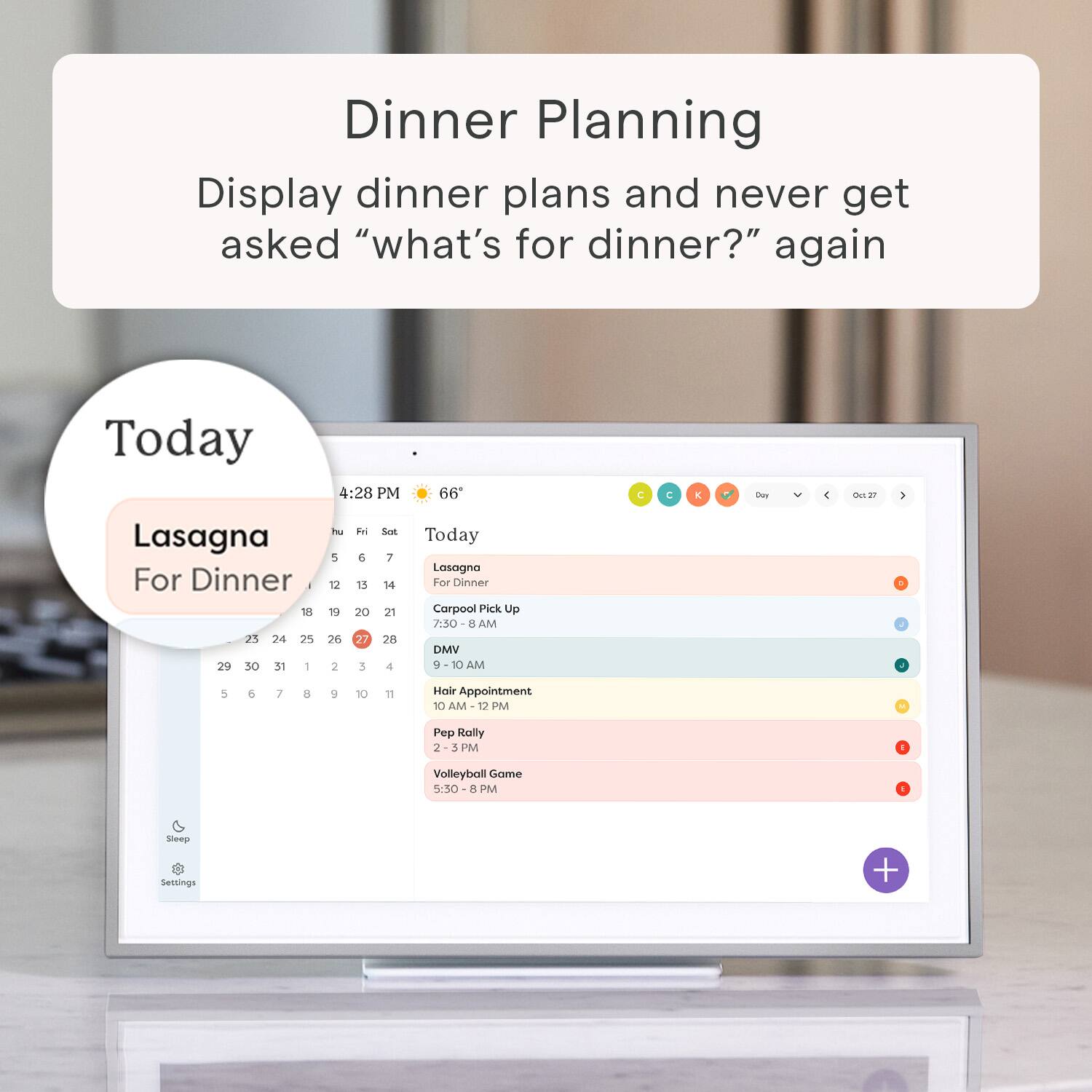 Dinner Planning Display dinner plans and never get asked "what's for dinner?" again Today 4:28 PM 66 C C E Cay 4 dus  Lasagna For Dinner . 18 21 24 25 29 30 31 - P 5 12 19 26 2 E & 15 20 27 3 Set 7 16 21 28 4 Today Lasagna For Dinner Corpool Pick Up 7.30 E AM DMV 10 AM 5 6 7 8 9 10 18 Hevir Appointment 10 AM 12 PM Pep Rally 2 J PM 1 Volleyball Game 5:30 A PM Ingena Settings +