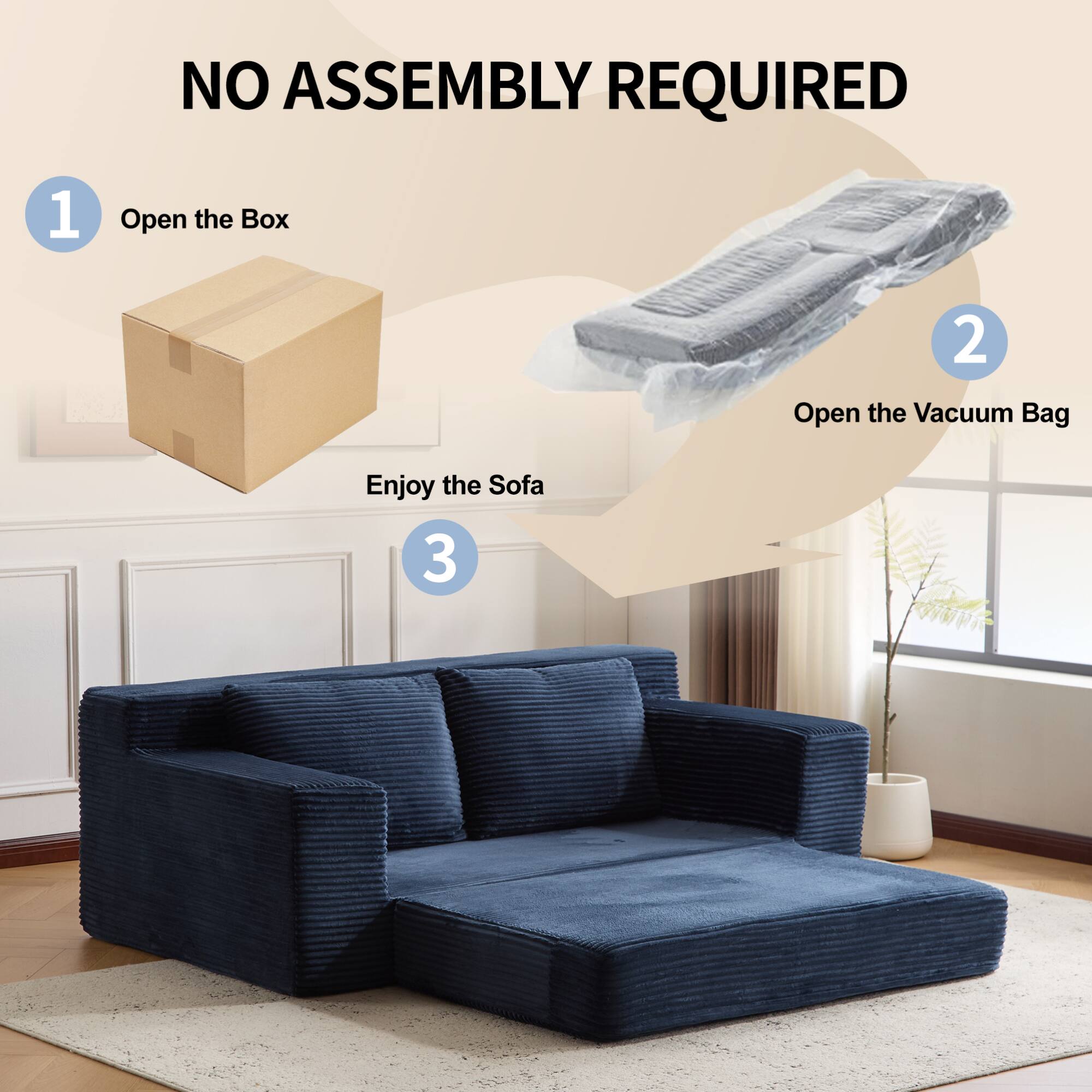 NO ASSEMBLY REQUIRED

1. Open the Box

2. Open the Vacuum Bag

3. Enjoy the Sofa