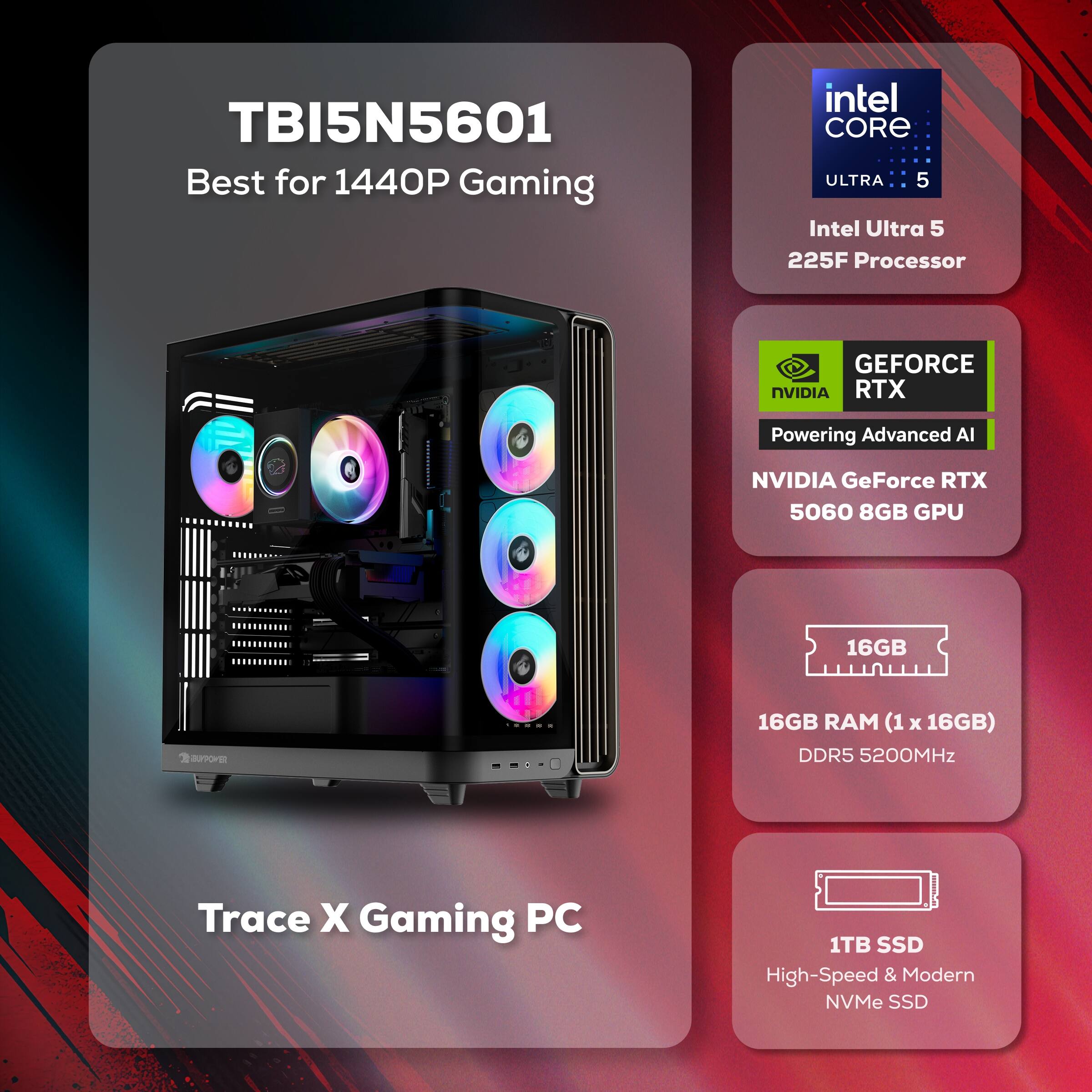 TBI5N5601 Best for 1440P Gaming  
Intel Core Ultra 5  
Intel Ultra 5 225F Processor  
NVIDIA GeForce RTX 5060 8GB GPU  
16GB RAM (1 x 16GB) DDR5 5200MHz  
1TB SSD High-Speed & Modern NVMe SSD